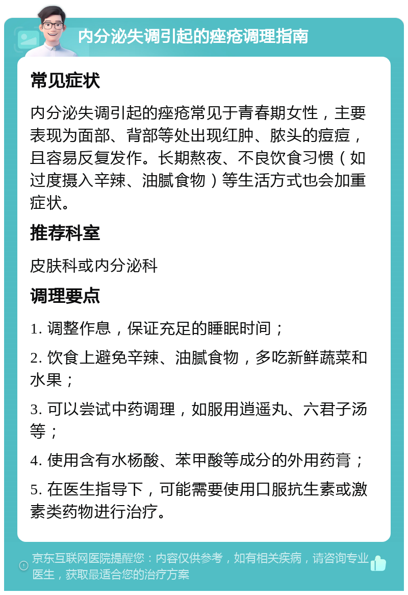 内分泌失调引起的痤疮调理指南 常见症状 内分泌失调引起的痤疮常见于青春期女性，主要表现为面部、背部等处出现红肿、脓头的痘痘，且容易反复发作。长期熬夜、不良饮食习惯（如过度摄入辛辣、油腻食物）等生活方式也会加重症状。 推荐科室 皮肤科或内分泌科 调理要点 1. 调整作息，保证充足的睡眠时间； 2. 饮食上避免辛辣、油腻食物，多吃新鲜蔬菜和水果； 3. 可以尝试中药调理，如服用逍遥丸、六君子汤等； 4. 使用含有水杨酸、苯甲酸等成分的外用药膏； 5. 在医生指导下，可能需要使用口服抗生素或激素类药物进行治疗。