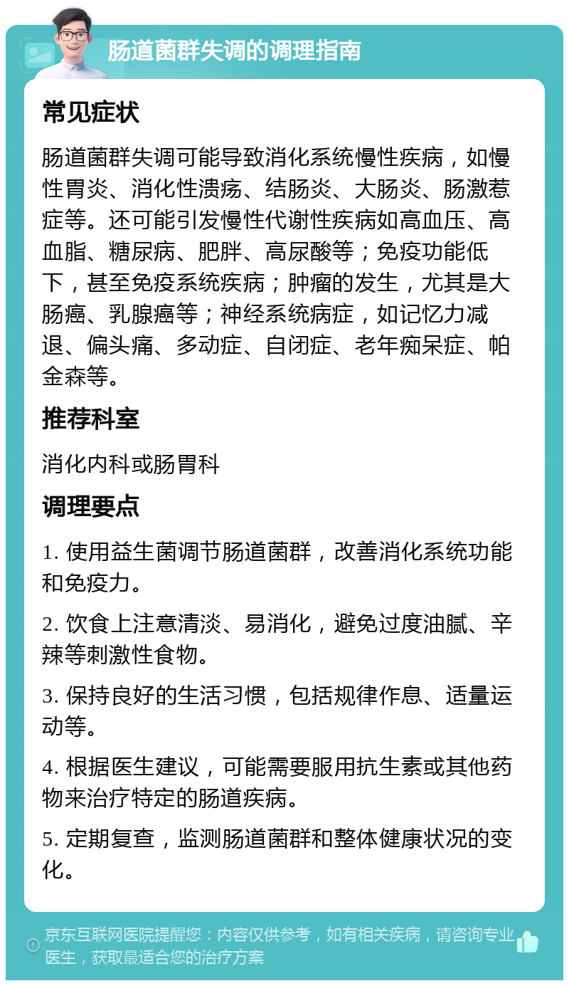 肠道菌群失调的调理指南 常见症状 肠道菌群失调可能导致消化系统慢性疾病，如慢性胃炎、消化性溃疡、结肠炎、大肠炎、肠激惹症等。还可能引发慢性代谢性疾病如高血压、高血脂、糖尿病、肥胖、高尿酸等；免疫功能低下，甚至免疫系统疾病；肿瘤的发生，尤其是大肠癌、乳腺癌等；神经系统病症，如记忆力减退、偏头痛、多动症、自闭症、老年痴呆症、帕金森等。 推荐科室 消化内科或肠胃科 调理要点 1. 使用益生菌调节肠道菌群，改善消化系统功能和免疫力。 2. 饮食上注意清淡、易消化，避免过度油腻、辛辣等刺激性食物。 3. 保持良好的生活习惯，包括规律作息、适量运动等。 4. 根据医生建议，可能需要服用抗生素或其他药物来治疗特定的肠道疾病。 5. 定期复查，监测肠道菌群和整体健康状况的变化。