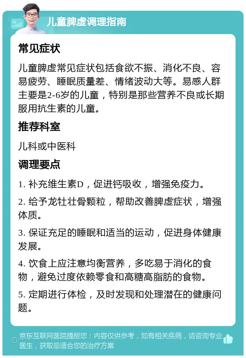 儿童脾虚调理指南 常见症状 儿童脾虚常见症状包括食欲不振、消化不良、容易疲劳、睡眠质量差、情绪波动大等。易感人群主要是2-6岁的儿童，特别是那些营养不良或长期服用抗生素的儿童。 推荐科室 儿科或中医科 调理要点 1. 补充维生素D，促进钙吸收，增强免疫力。 2. 给予龙牡壮骨颗粒，帮助改善脾虚症状，增强体质。 3. 保证充足的睡眠和适当的运动，促进身体健康发展。 4. 饮食上应注意均衡营养，多吃易于消化的食物，避免过度依赖零食和高糖高脂肪的食物。 5. 定期进行体检，及时发现和处理潜在的健康问题。