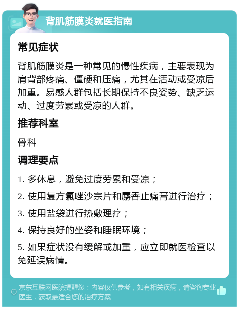 背肌筋膜炎就医指南 常见症状 背肌筋膜炎是一种常见的慢性疾病，主要表现为肩背部疼痛、僵硬和压痛，尤其在活动或受凉后加重。易感人群包括长期保持不良姿势、缺乏运动、过度劳累或受凉的人群。 推荐科室 骨科 调理要点 1. 多休息，避免过度劳累和受凉； 2. 使用复方氯唑沙宗片和麝香止痛膏进行治疗； 3. 使用盐袋进行热敷理疗； 4. 保持良好的坐姿和睡眠环境； 5. 如果症状没有缓解或加重，应立即就医检查以免延误病情。