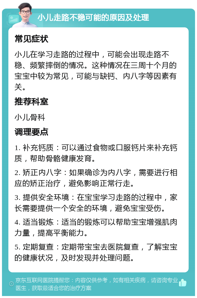 小儿走路不稳可能的原因及处理 常见症状 小儿在学习走路的过程中，可能会出现走路不稳、频繁摔倒的情况。这种情况在三周十个月的宝宝中较为常见，可能与缺钙、内八字等因素有关。 推荐科室 小儿骨科 调理要点 1. 补充钙质：可以通过食物或口服钙片来补充钙质，帮助骨骼健康发育。 2. 矫正内八字：如果确诊为内八字，需要进行相应的矫正治疗，避免影响正常行走。 3. 提供安全环境：在宝宝学习走路的过程中，家长需要提供一个安全的环境，避免宝宝受伤。 4. 适当锻炼：适当的锻炼可以帮助宝宝增强肌肉力量，提高平衡能力。 5. 定期复查：定期带宝宝去医院复查，了解宝宝的健康状况，及时发现并处理问题。