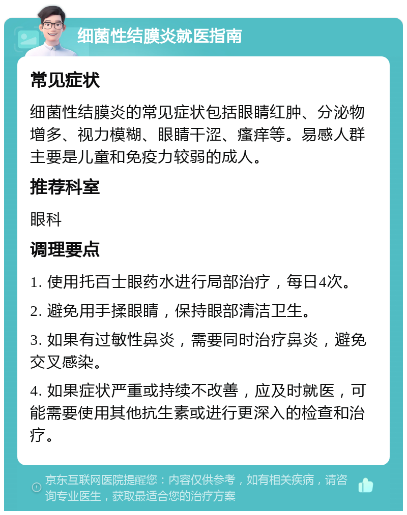 细菌性结膜炎就医指南 常见症状 细菌性结膜炎的常见症状包括眼睛红肿、分泌物增多、视力模糊、眼睛干涩、瘙痒等。易感人群主要是儿童和免疫力较弱的成人。 推荐科室 眼科 调理要点 1. 使用托百士眼药水进行局部治疗，每日4次。 2. 避免用手揉眼睛，保持眼部清洁卫生。 3. 如果有过敏性鼻炎，需要同时治疗鼻炎，避免交叉感染。 4. 如果症状严重或持续不改善，应及时就医，可能需要使用其他抗生素或进行更深入的检查和治疗。