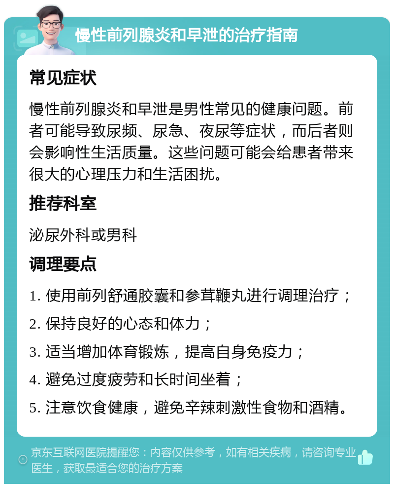 慢性前列腺炎和早泄的治疗指南 常见症状 慢性前列腺炎和早泄是男性常见的健康问题。前者可能导致尿频、尿急、夜尿等症状，而后者则会影响性生活质量。这些问题可能会给患者带来很大的心理压力和生活困扰。 推荐科室 泌尿外科或男科 调理要点 1. 使用前列舒通胶囊和参茸鞭丸进行调理治疗； 2. 保持良好的心态和体力； 3. 适当增加体育锻炼，提高自身免疫力； 4. 避免过度疲劳和长时间坐着； 5. 注意饮食健康，避免辛辣刺激性食物和酒精。