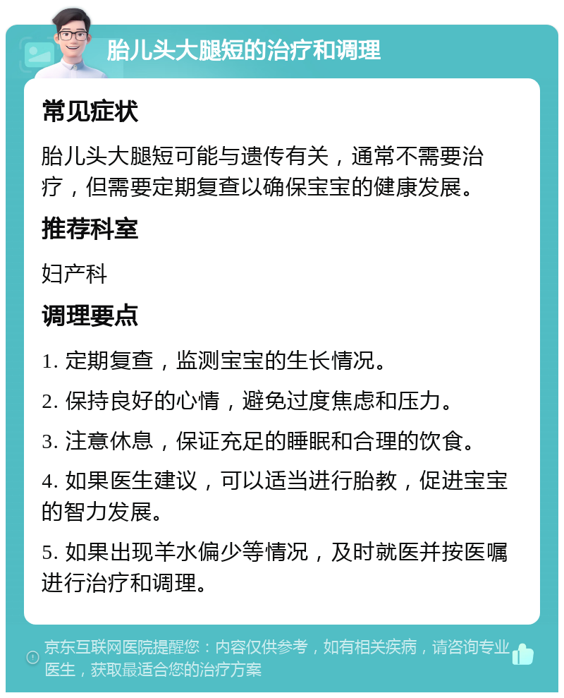 胎儿头大腿短的治疗和调理 常见症状 胎儿头大腿短可能与遗传有关，通常不需要治疗，但需要定期复查以确保宝宝的健康发展。 推荐科室 妇产科 调理要点 1. 定期复查，监测宝宝的生长情况。 2. 保持良好的心情，避免过度焦虑和压力。 3. 注意休息，保证充足的睡眠和合理的饮食。 4. 如果医生建议，可以适当进行胎教，促进宝宝的智力发展。 5. 如果出现羊水偏少等情况，及时就医并按医嘱进行治疗和调理。