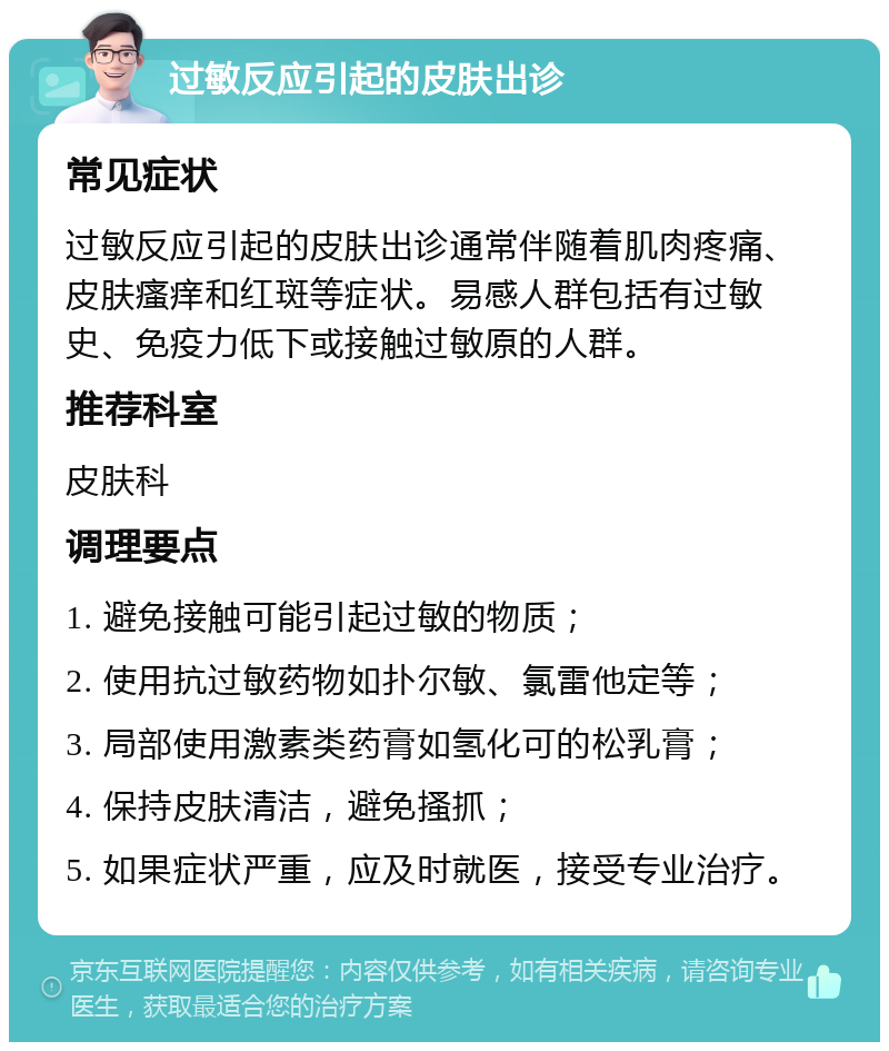 过敏反应引起的皮肤出诊 常见症状 过敏反应引起的皮肤出诊通常伴随着肌肉疼痛、皮肤瘙痒和红斑等症状。易感人群包括有过敏史、免疫力低下或接触过敏原的人群。 推荐科室 皮肤科 调理要点 1. 避免接触可能引起过敏的物质； 2. 使用抗过敏药物如扑尔敏、氯雷他定等； 3. 局部使用激素类药膏如氢化可的松乳膏； 4. 保持皮肤清洁，避免搔抓； 5. 如果症状严重，应及时就医，接受专业治疗。