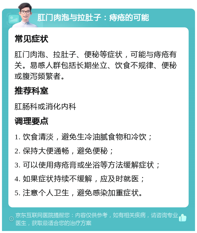 肛门肉泡与拉肚子：痔疮的可能 常见症状 肛门肉泡、拉肚子、便秘等症状，可能与痔疮有关。易感人群包括长期坐立、饮食不规律、便秘或腹泻频繁者。 推荐科室 肛肠科或消化内科 调理要点 1. 饮食清淡，避免生冷油腻食物和冷饮； 2. 保持大便通畅，避免便秘； 3. 可以使用痔疮膏或坐浴等方法缓解症状； 4. 如果症状持续不缓解，应及时就医； 5. 注意个人卫生，避免感染加重症状。