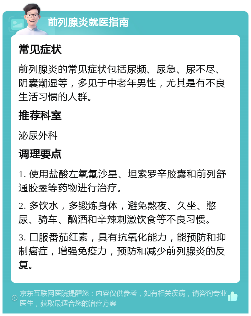 前列腺炎就医指南 常见症状 前列腺炎的常见症状包括尿频、尿急、尿不尽、阴囊潮湿等，多见于中老年男性，尤其是有不良生活习惯的人群。 推荐科室 泌尿外科 调理要点 1. 使用盐酸左氧氟沙星、坦索罗辛胶囊和前列舒通胶囊等药物进行治疗。 2. 多饮水，多锻炼身体，避免熬夜、久坐、憋尿、骑车、酗酒和辛辣刺激饮食等不良习惯。 3. 口服番茄红素，具有抗氧化能力，能预防和抑制癌症，增强免疫力，预防和减少前列腺炎的反复。