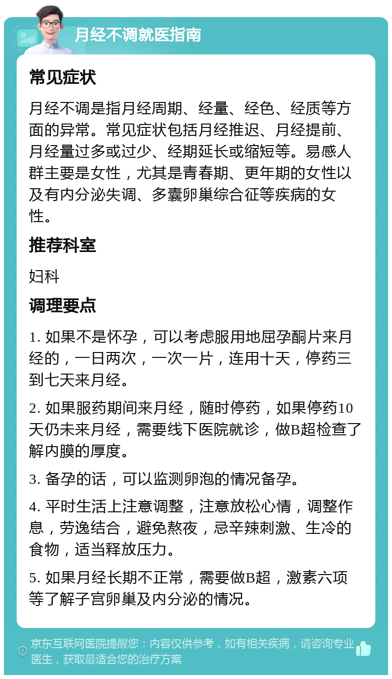 月经不调就医指南 常见症状 月经不调是指月经周期、经量、经色、经质等方面的异常。常见症状包括月经推迟、月经提前、月经量过多或过少、经期延长或缩短等。易感人群主要是女性，尤其是青春期、更年期的女性以及有内分泌失调、多囊卵巢综合征等疾病的女性。 推荐科室 妇科 调理要点 1. 如果不是怀孕，可以考虑服用地屈孕酮片来月经的，一日两次，一次一片，连用十天，停药三到七天来月经。 2. 如果服药期间来月经，随时停药，如果停药10天仍未来月经，需要线下医院就诊，做B超检查了解内膜的厚度。 3. 备孕的话，可以监测卵泡的情况备孕。 4. 平时生活上注意调整，注意放松心情，调整作息，劳逸结合，避免熬夜，忌辛辣刺激、生冷的食物，适当释放压力。 5. 如果月经长期不正常，需要做B超，激素六项等了解子宫卵巢及内分泌的情况。