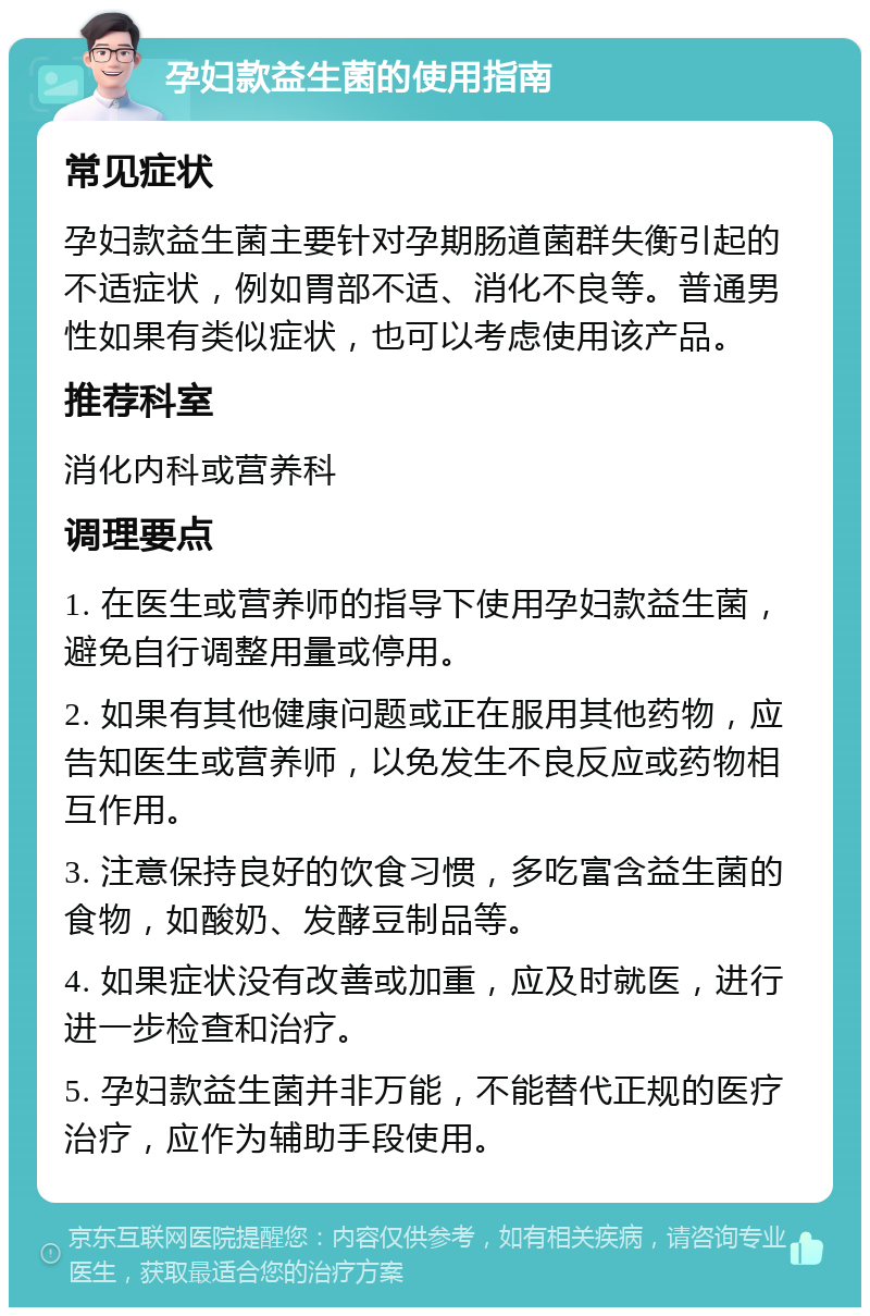 孕妇款益生菌的使用指南 常见症状 孕妇款益生菌主要针对孕期肠道菌群失衡引起的不适症状，例如胃部不适、消化不良等。普通男性如果有类似症状，也可以考虑使用该产品。 推荐科室 消化内科或营养科 调理要点 1. 在医生或营养师的指导下使用孕妇款益生菌，避免自行调整用量或停用。 2. 如果有其他健康问题或正在服用其他药物，应告知医生或营养师，以免发生不良反应或药物相互作用。 3. 注意保持良好的饮食习惯，多吃富含益生菌的食物，如酸奶、发酵豆制品等。 4. 如果症状没有改善或加重，应及时就医，进行进一步检查和治疗。 5. 孕妇款益生菌并非万能，不能替代正规的医疗治疗，应作为辅助手段使用。