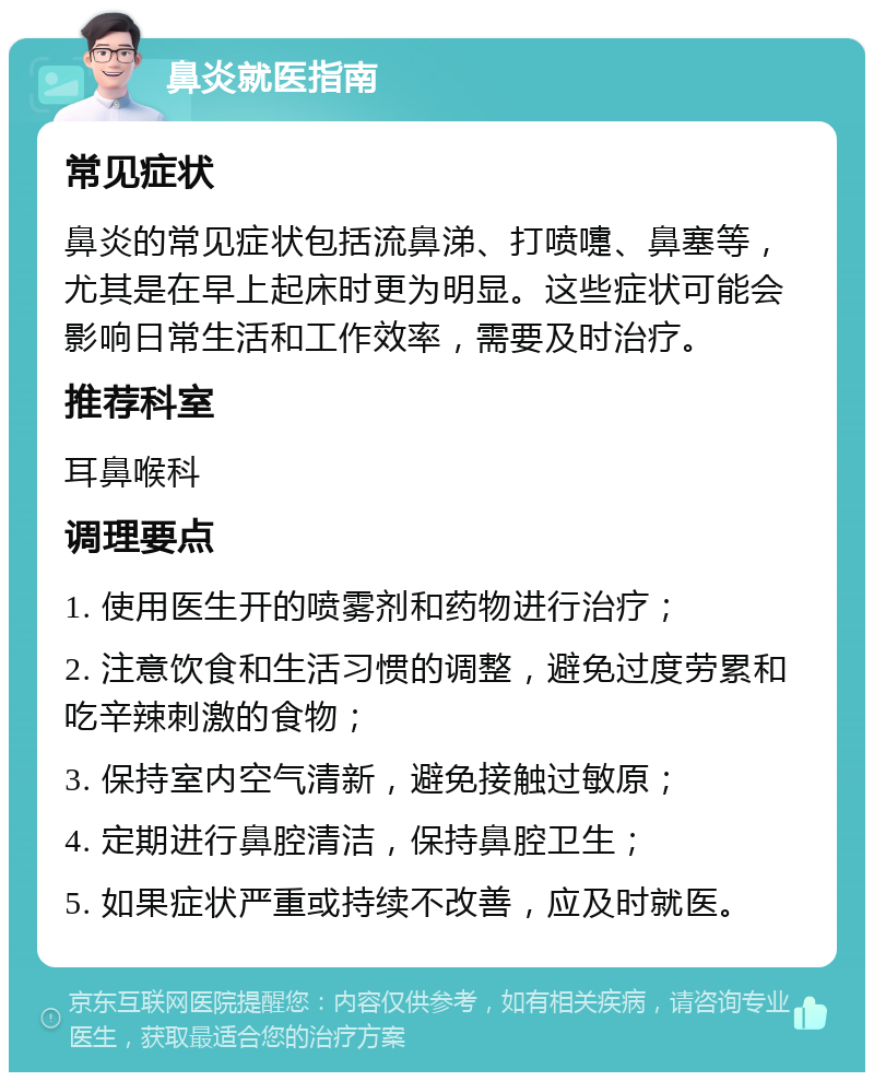 鼻炎就医指南 常见症状 鼻炎的常见症状包括流鼻涕、打喷嚏、鼻塞等，尤其是在早上起床时更为明显。这些症状可能会影响日常生活和工作效率，需要及时治疗。 推荐科室 耳鼻喉科 调理要点 1. 使用医生开的喷雾剂和药物进行治疗； 2. 注意饮食和生活习惯的调整，避免过度劳累和吃辛辣刺激的食物； 3. 保持室内空气清新，避免接触过敏原； 4. 定期进行鼻腔清洁，保持鼻腔卫生； 5. 如果症状严重或持续不改善，应及时就医。