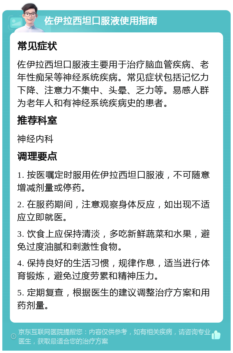 佐伊拉西坦口服液使用指南 常见症状 佐伊拉西坦口服液主要用于治疗脑血管疾病、老年性痴呆等神经系统疾病。常见症状包括记忆力下降、注意力不集中、头晕、乏力等。易感人群为老年人和有神经系统疾病史的患者。 推荐科室 神经内科 调理要点 1. 按医嘱定时服用佐伊拉西坦口服液，不可随意增减剂量或停药。 2. 在服药期间，注意观察身体反应，如出现不适应立即就医。 3. 饮食上应保持清淡，多吃新鲜蔬菜和水果，避免过度油腻和刺激性食物。 4. 保持良好的生活习惯，规律作息，适当进行体育锻炼，避免过度劳累和精神压力。 5. 定期复查，根据医生的建议调整治疗方案和用药剂量。