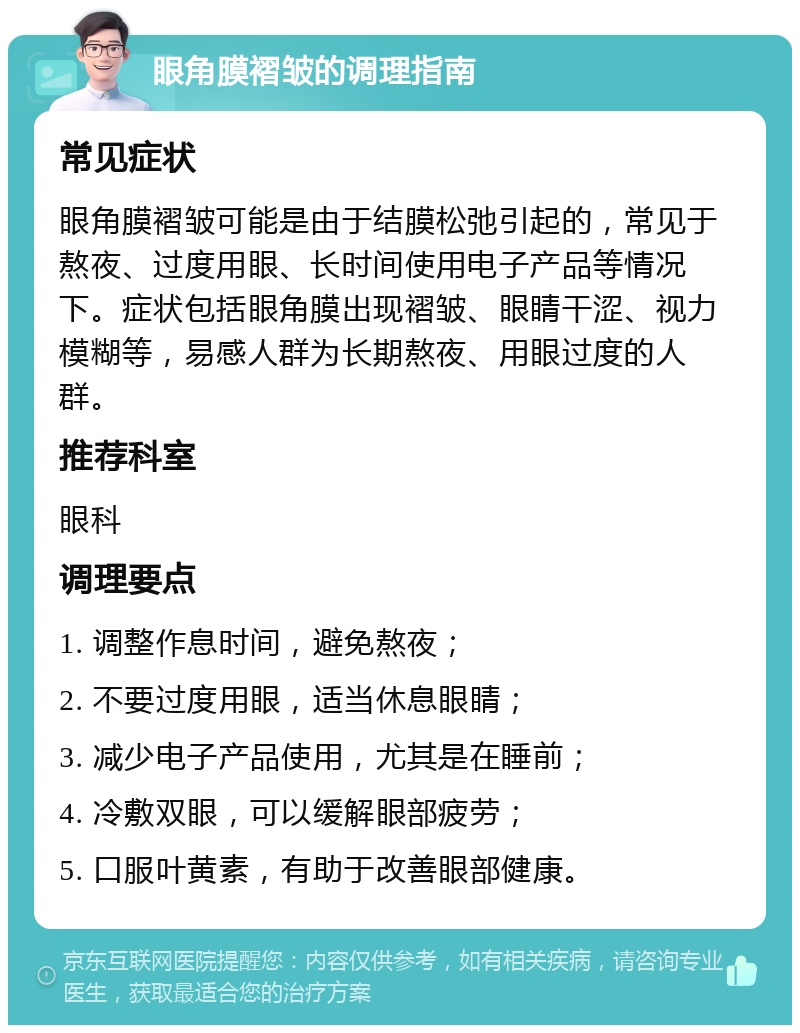 眼角膜褶皱的调理指南 常见症状 眼角膜褶皱可能是由于结膜松弛引起的，常见于熬夜、过度用眼、长时间使用电子产品等情况下。症状包括眼角膜出现褶皱、眼睛干涩、视力模糊等，易感人群为长期熬夜、用眼过度的人群。 推荐科室 眼科 调理要点 1. 调整作息时间，避免熬夜； 2. 不要过度用眼，适当休息眼睛； 3. 减少电子产品使用，尤其是在睡前； 4. 冷敷双眼，可以缓解眼部疲劳； 5. 口服叶黄素，有助于改善眼部健康。