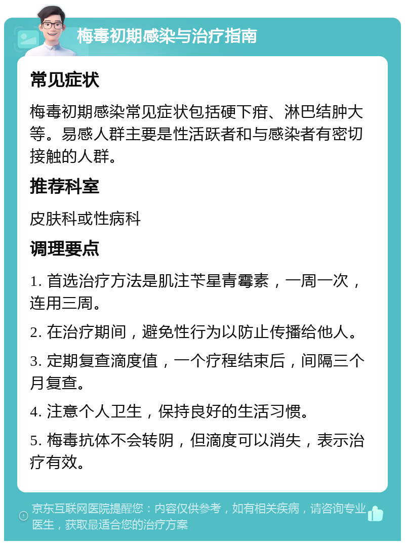 梅毒初期感染与治疗指南 常见症状 梅毒初期感染常见症状包括硬下疳、淋巴结肿大等。易感人群主要是性活跃者和与感染者有密切接触的人群。 推荐科室 皮肤科或性病科 调理要点 1. 首选治疗方法是肌注苄星青霉素，一周一次，连用三周。 2. 在治疗期间，避免性行为以防止传播给他人。 3. 定期复查滴度值，一个疗程结束后，间隔三个月复查。 4. 注意个人卫生，保持良好的生活习惯。 5. 梅毒抗体不会转阴，但滴度可以消失，表示治疗有效。