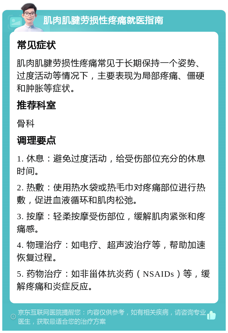 肌肉肌腱劳损性疼痛就医指南 常见症状 肌肉肌腱劳损性疼痛常见于长期保持一个姿势、过度活动等情况下，主要表现为局部疼痛、僵硬和肿胀等症状。 推荐科室 骨科 调理要点 1. 休息：避免过度活动，给受伤部位充分的休息时间。 2. 热敷：使用热水袋或热毛巾对疼痛部位进行热敷，促进血液循环和肌肉松弛。 3. 按摩：轻柔按摩受伤部位，缓解肌肉紧张和疼痛感。 4. 物理治疗：如电疗、超声波治疗等，帮助加速恢复过程。 5. 药物治疗：如非甾体抗炎药（NSAIDs）等，缓解疼痛和炎症反应。