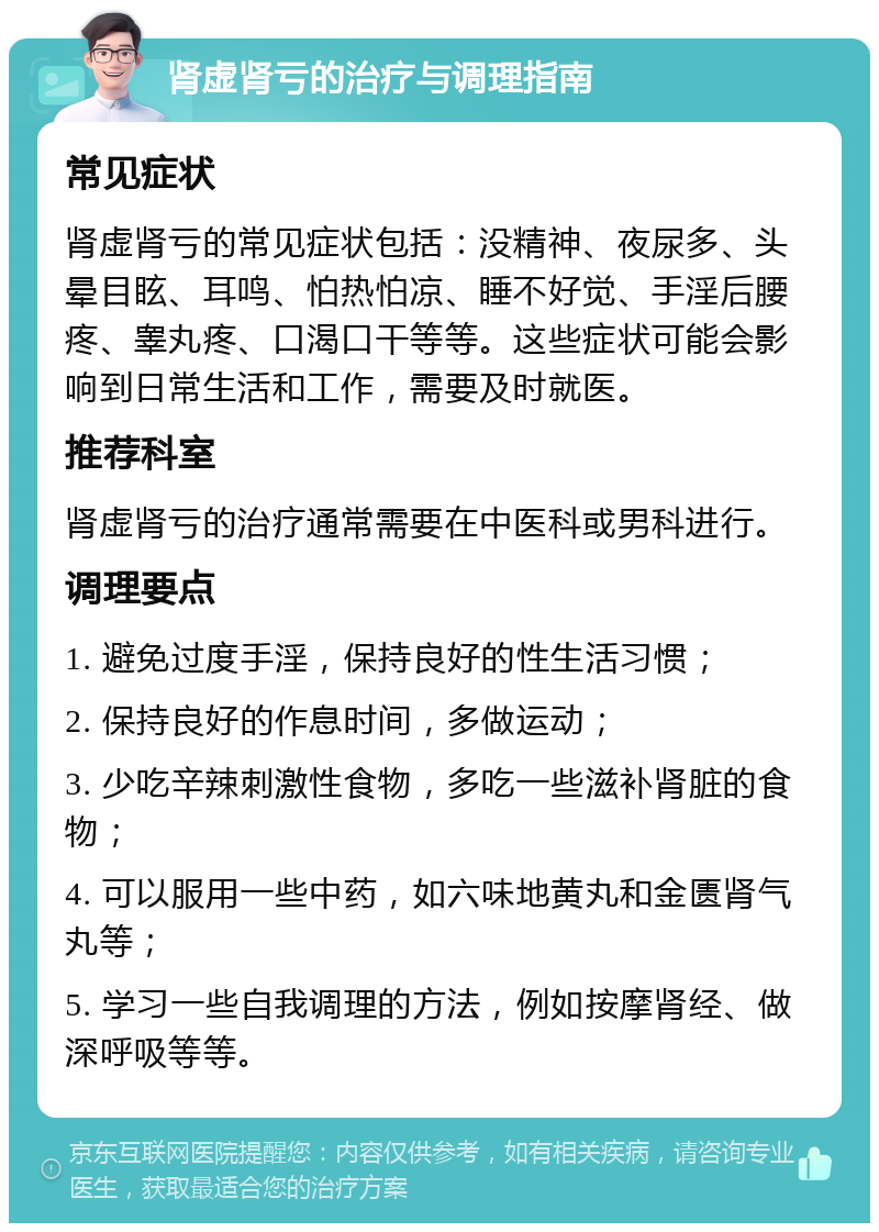 肾虚肾亏的治疗与调理指南 常见症状 肾虚肾亏的常见症状包括：没精神、夜尿多、头晕目眩、耳鸣、怕热怕凉、睡不好觉、手淫后腰疼、睾丸疼、口渴口干等等。这些症状可能会影响到日常生活和工作，需要及时就医。 推荐科室 肾虚肾亏的治疗通常需要在中医科或男科进行。 调理要点 1. 避免过度手淫，保持良好的性生活习惯； 2. 保持良好的作息时间，多做运动； 3. 少吃辛辣刺激性食物，多吃一些滋补肾脏的食物； 4. 可以服用一些中药，如六味地黄丸和金匮肾气丸等； 5. 学习一些自我调理的方法，例如按摩肾经、做深呼吸等等。