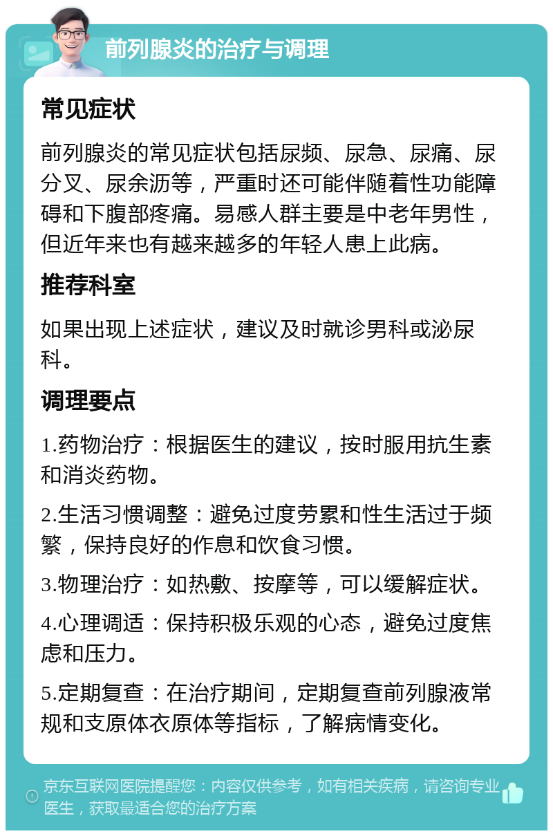 前列腺炎的治疗与调理 常见症状 前列腺炎的常见症状包括尿频、尿急、尿痛、尿分叉、尿余沥等，严重时还可能伴随着性功能障碍和下腹部疼痛。易感人群主要是中老年男性，但近年来也有越来越多的年轻人患上此病。 推荐科室 如果出现上述症状，建议及时就诊男科或泌尿科。 调理要点 1.药物治疗：根据医生的建议，按时服用抗生素和消炎药物。 2.生活习惯调整：避免过度劳累和性生活过于频繁，保持良好的作息和饮食习惯。 3.物理治疗：如热敷、按摩等，可以缓解症状。 4.心理调适：保持积极乐观的心态，避免过度焦虑和压力。 5.定期复查：在治疗期间，定期复查前列腺液常规和支原体衣原体等指标，了解病情变化。