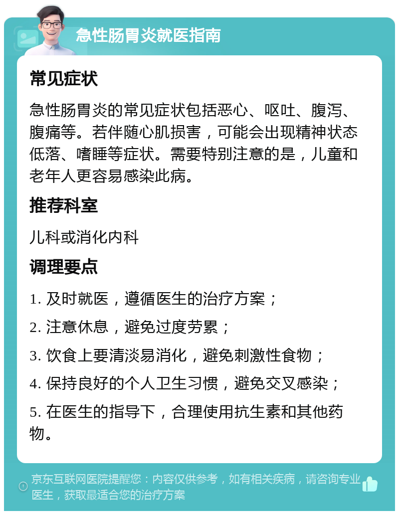 急性肠胃炎就医指南 常见症状 急性肠胃炎的常见症状包括恶心、呕吐、腹泻、腹痛等。若伴随心肌损害，可能会出现精神状态低落、嗜睡等症状。需要特别注意的是，儿童和老年人更容易感染此病。 推荐科室 儿科或消化内科 调理要点 1. 及时就医，遵循医生的治疗方案； 2. 注意休息，避免过度劳累； 3. 饮食上要清淡易消化，避免刺激性食物； 4. 保持良好的个人卫生习惯，避免交叉感染； 5. 在医生的指导下，合理使用抗生素和其他药物。