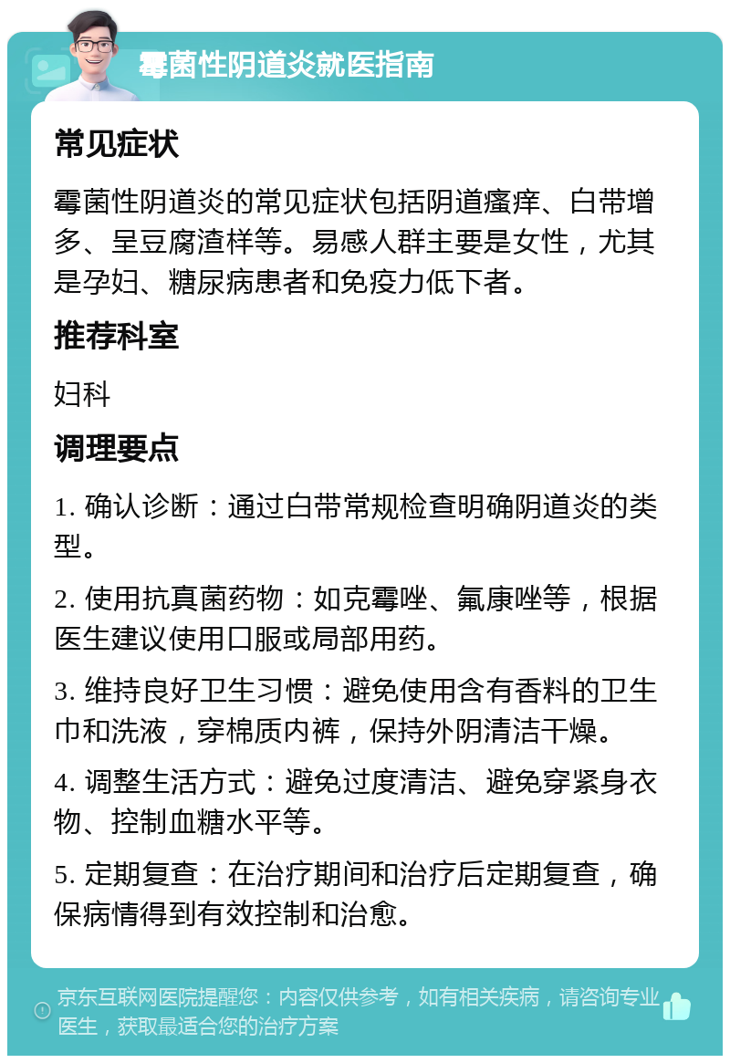 霉菌性阴道炎就医指南 常见症状 霉菌性阴道炎的常见症状包括阴道瘙痒、白带增多、呈豆腐渣样等。易感人群主要是女性，尤其是孕妇、糖尿病患者和免疫力低下者。 推荐科室 妇科 调理要点 1. 确认诊断：通过白带常规检查明确阴道炎的类型。 2. 使用抗真菌药物：如克霉唑、氟康唑等，根据医生建议使用口服或局部用药。 3. 维持良好卫生习惯：避免使用含有香料的卫生巾和洗液，穿棉质内裤，保持外阴清洁干燥。 4. 调整生活方式：避免过度清洁、避免穿紧身衣物、控制血糖水平等。 5. 定期复查：在治疗期间和治疗后定期复查，确保病情得到有效控制和治愈。