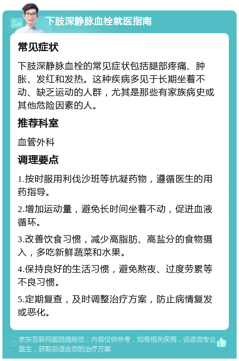 下肢深静脉血栓就医指南 常见症状 下肢深静脉血栓的常见症状包括腿部疼痛、肿胀、发红和发热。这种疾病多见于长期坐着不动、缺乏运动的人群，尤其是那些有家族病史或其他危险因素的人。 推荐科室 血管外科 调理要点 1.按时服用利伐沙班等抗凝药物，遵循医生的用药指导。 2.增加运动量，避免长时间坐着不动，促进血液循环。 3.改善饮食习惯，减少高脂肪、高盐分的食物摄入，多吃新鲜蔬菜和水果。 4.保持良好的生活习惯，避免熬夜、过度劳累等不良习惯。 5.定期复查，及时调整治疗方案，防止病情复发或恶化。