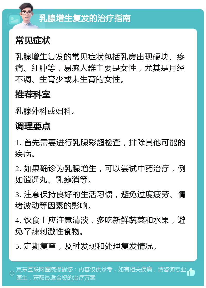 乳腺增生复发的治疗指南 常见症状 乳腺增生复发的常见症状包括乳房出现硬块、疼痛、红肿等，易感人群主要是女性，尤其是月经不调、生育少或未生育的女性。 推荐科室 乳腺外科或妇科。 调理要点 1. 首先需要进行乳腺彩超检查，排除其他可能的疾病。 2. 如果确诊为乳腺增生，可以尝试中药治疗，例如逍遥丸、乳癖消等。 3. 注意保持良好的生活习惯，避免过度疲劳、情绪波动等因素的影响。 4. 饮食上应注意清淡，多吃新鲜蔬菜和水果，避免辛辣刺激性食物。 5. 定期复查，及时发现和处理复发情况。