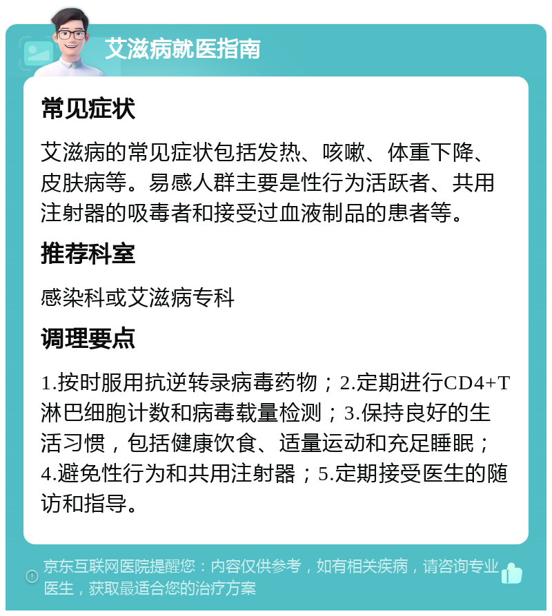 艾滋病就医指南 常见症状 艾滋病的常见症状包括发热、咳嗽、体重下降、皮肤病等。易感人群主要是性行为活跃者、共用注射器的吸毒者和接受过血液制品的患者等。 推荐科室 感染科或艾滋病专科 调理要点 1.按时服用抗逆转录病毒药物；2.定期进行CD4+T淋巴细胞计数和病毒载量检测；3.保持良好的生活习惯，包括健康饮食、适量运动和充足睡眠；4.避免性行为和共用注射器；5.定期接受医生的随访和指导。