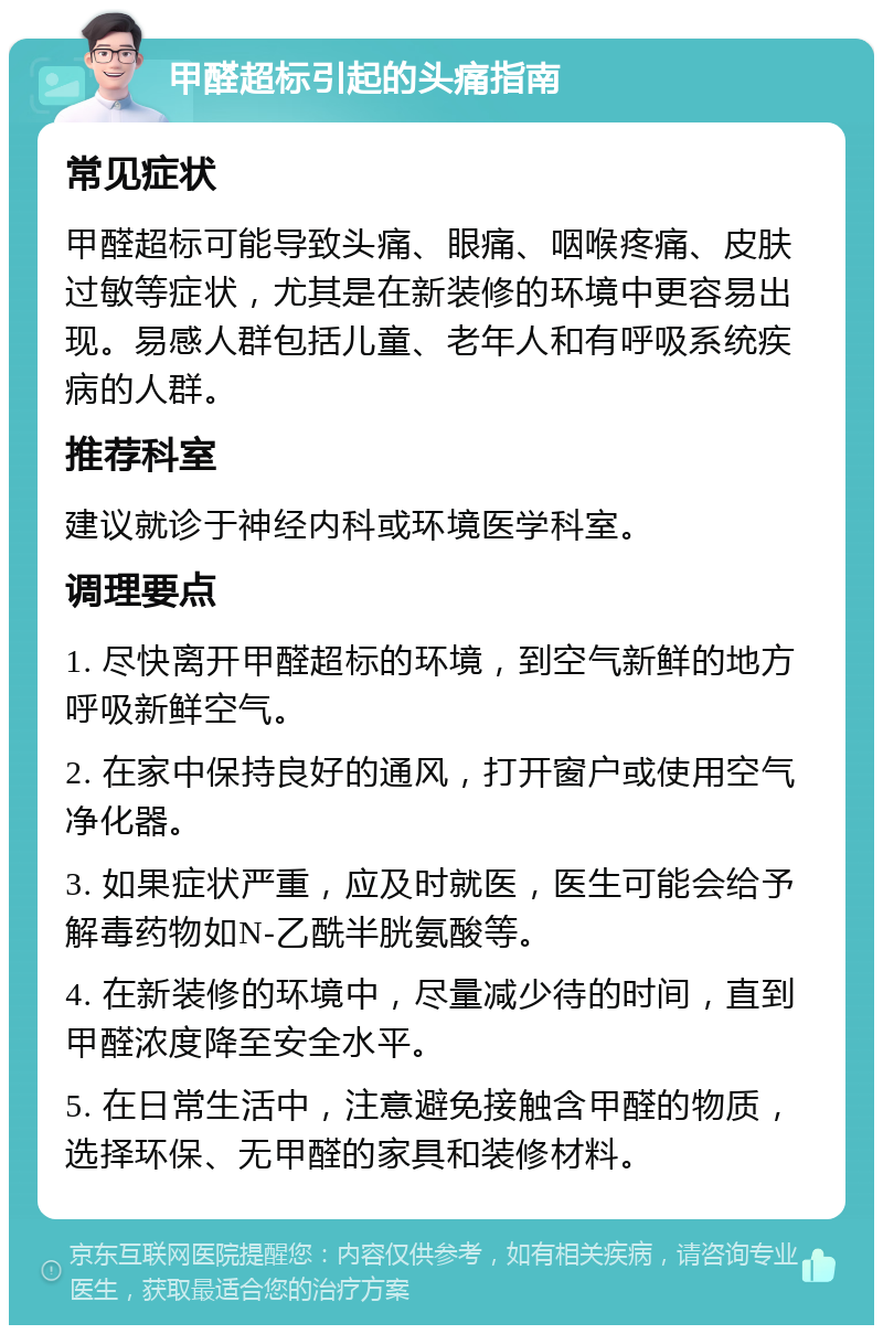 甲醛超标引起的头痛指南 常见症状 甲醛超标可能导致头痛、眼痛、咽喉疼痛、皮肤过敏等症状，尤其是在新装修的环境中更容易出现。易感人群包括儿童、老年人和有呼吸系统疾病的人群。 推荐科室 建议就诊于神经内科或环境医学科室。 调理要点 1. 尽快离开甲醛超标的环境，到空气新鲜的地方呼吸新鲜空气。 2. 在家中保持良好的通风，打开窗户或使用空气净化器。 3. 如果症状严重，应及时就医，医生可能会给予解毒药物如N-乙酰半胱氨酸等。 4. 在新装修的环境中，尽量减少待的时间，直到甲醛浓度降至安全水平。 5. 在日常生活中，注意避免接触含甲醛的物质，选择环保、无甲醛的家具和装修材料。