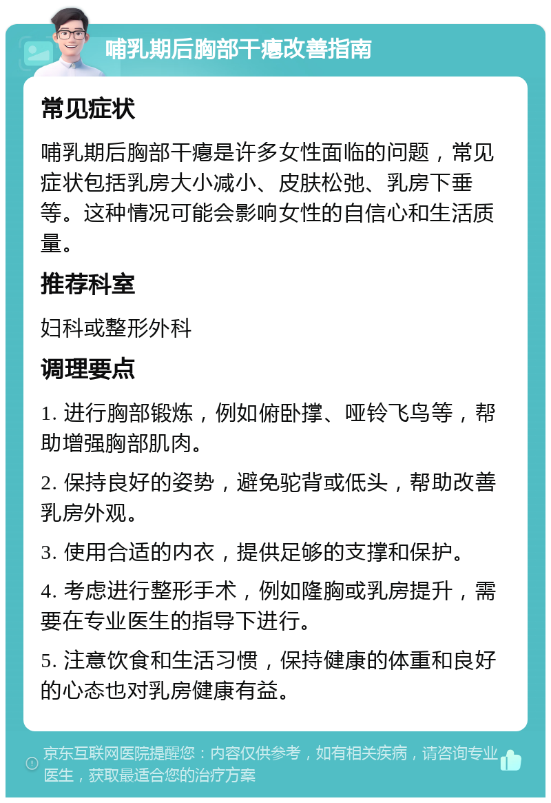 哺乳期后胸部干瘪改善指南 常见症状 哺乳期后胸部干瘪是许多女性面临的问题，常见症状包括乳房大小减小、皮肤松弛、乳房下垂等。这种情况可能会影响女性的自信心和生活质量。 推荐科室 妇科或整形外科 调理要点 1. 进行胸部锻炼，例如俯卧撑、哑铃飞鸟等，帮助增强胸部肌肉。 2. 保持良好的姿势，避免驼背或低头，帮助改善乳房外观。 3. 使用合适的内衣，提供足够的支撑和保护。 4. 考虑进行整形手术，例如隆胸或乳房提升，需要在专业医生的指导下进行。 5. 注意饮食和生活习惯，保持健康的体重和良好的心态也对乳房健康有益。