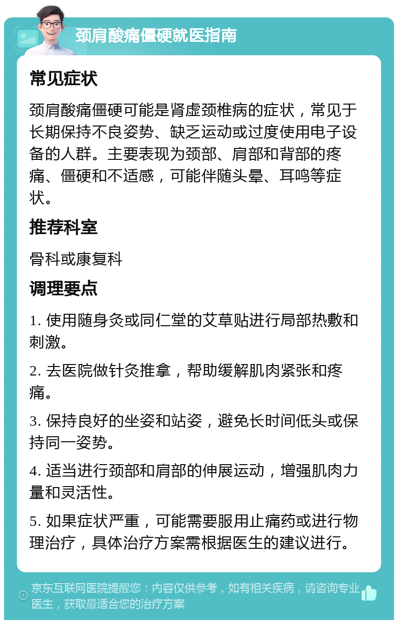 颈肩酸痛僵硬就医指南 常见症状 颈肩酸痛僵硬可能是肾虚颈椎病的症状，常见于长期保持不良姿势、缺乏运动或过度使用电子设备的人群。主要表现为颈部、肩部和背部的疼痛、僵硬和不适感，可能伴随头晕、耳鸣等症状。 推荐科室 骨科或康复科 调理要点 1. 使用随身灸或同仁堂的艾草贴进行局部热敷和刺激。 2. 去医院做针灸推拿，帮助缓解肌肉紧张和疼痛。 3. 保持良好的坐姿和站姿，避免长时间低头或保持同一姿势。 4. 适当进行颈部和肩部的伸展运动，增强肌肉力量和灵活性。 5. 如果症状严重，可能需要服用止痛药或进行物理治疗，具体治疗方案需根据医生的建议进行。