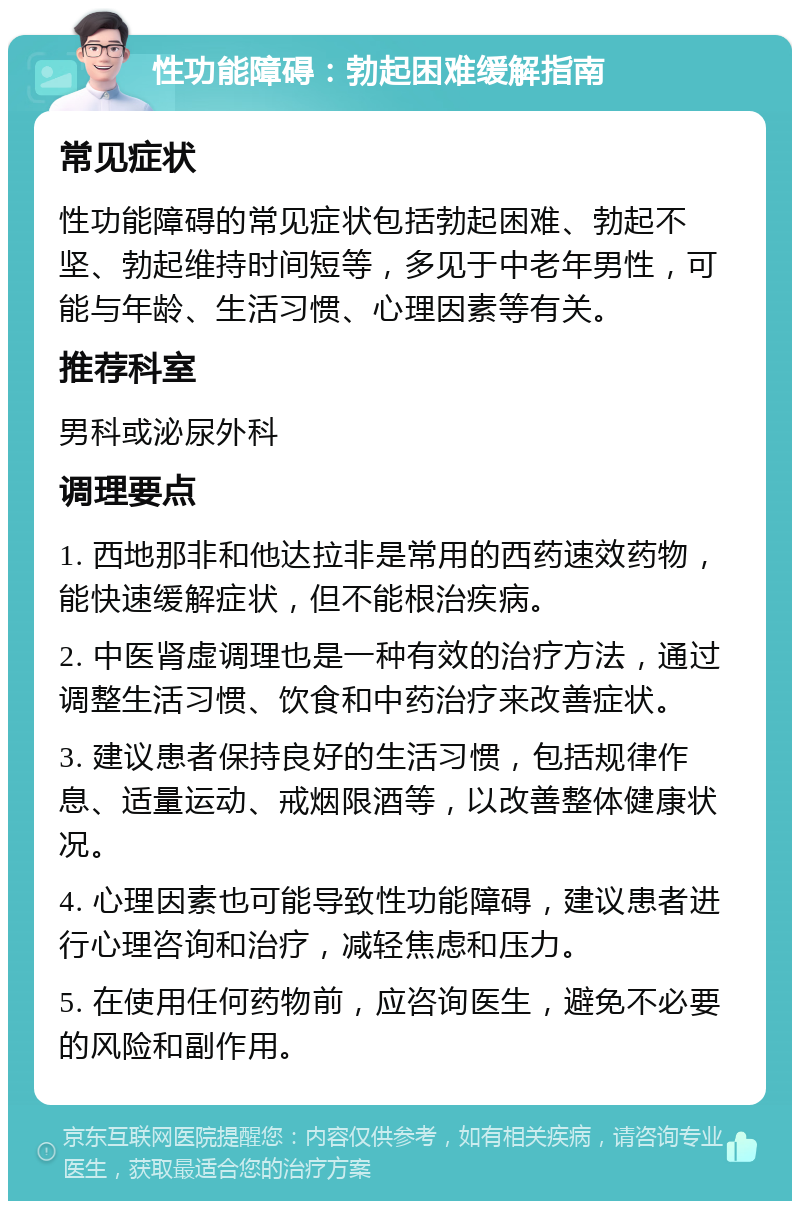 性功能障碍：勃起困难缓解指南 常见症状 性功能障碍的常见症状包括勃起困难、勃起不坚、勃起维持时间短等，多见于中老年男性，可能与年龄、生活习惯、心理因素等有关。 推荐科室 男科或泌尿外科 调理要点 1. 西地那非和他达拉非是常用的西药速效药物，能快速缓解症状，但不能根治疾病。 2. 中医肾虚调理也是一种有效的治疗方法，通过调整生活习惯、饮食和中药治疗来改善症状。 3. 建议患者保持良好的生活习惯，包括规律作息、适量运动、戒烟限酒等，以改善整体健康状况。 4. 心理因素也可能导致性功能障碍，建议患者进行心理咨询和治疗，减轻焦虑和压力。 5. 在使用任何药物前，应咨询医生，避免不必要的风险和副作用。