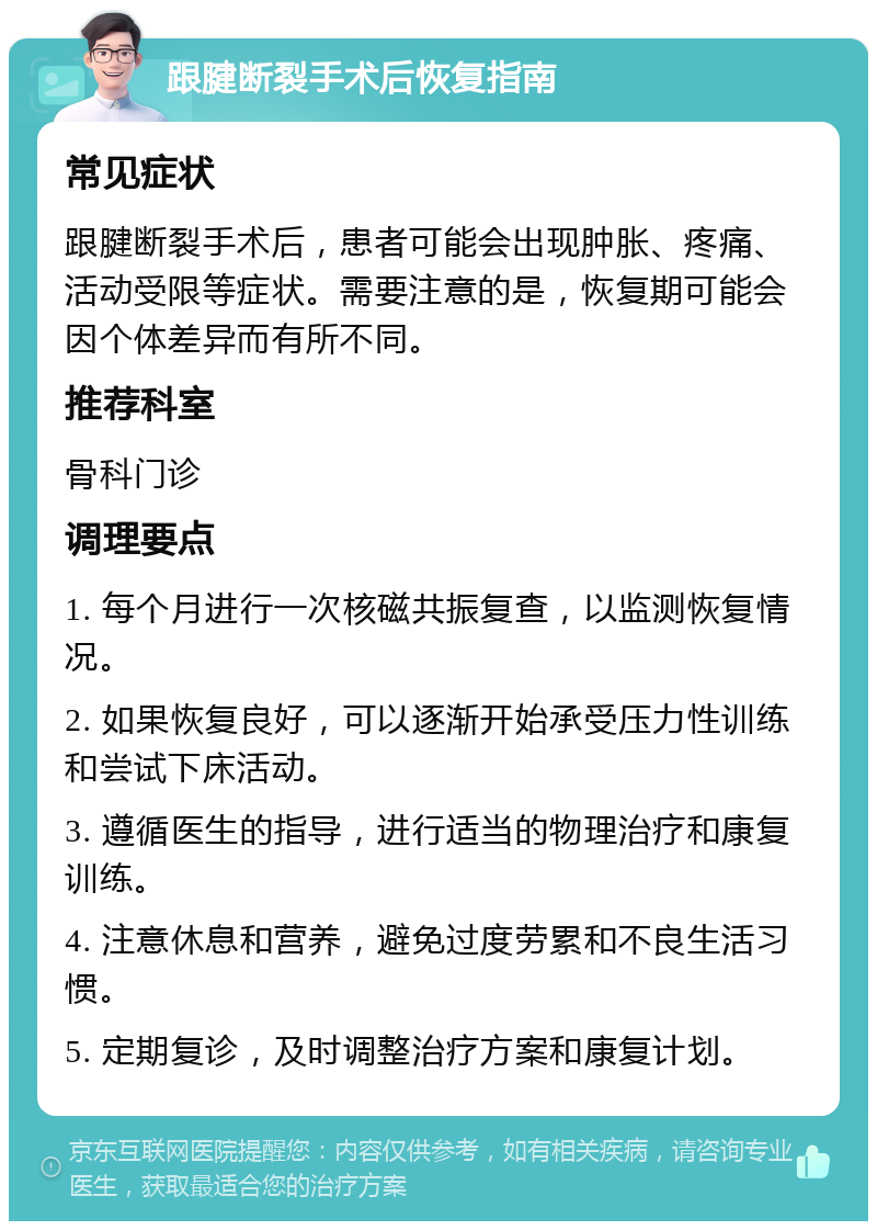 跟腱断裂手术后恢复指南 常见症状 跟腱断裂手术后，患者可能会出现肿胀、疼痛、活动受限等症状。需要注意的是，恢复期可能会因个体差异而有所不同。 推荐科室 骨科门诊 调理要点 1. 每个月进行一次核磁共振复查，以监测恢复情况。 2. 如果恢复良好，可以逐渐开始承受压力性训练和尝试下床活动。 3. 遵循医生的指导，进行适当的物理治疗和康复训练。 4. 注意休息和营养，避免过度劳累和不良生活习惯。 5. 定期复诊，及时调整治疗方案和康复计划。