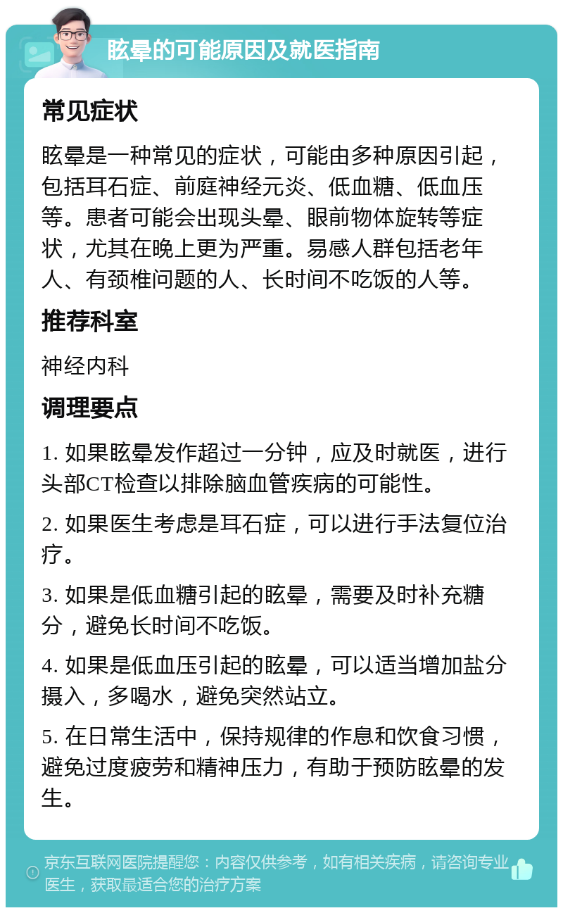 眩晕的可能原因及就医指南 常见症状 眩晕是一种常见的症状，可能由多种原因引起，包括耳石症、前庭神经元炎、低血糖、低血压等。患者可能会出现头晕、眼前物体旋转等症状，尤其在晚上更为严重。易感人群包括老年人、有颈椎问题的人、长时间不吃饭的人等。 推荐科室 神经内科 调理要点 1. 如果眩晕发作超过一分钟，应及时就医，进行头部CT检查以排除脑血管疾病的可能性。 2. 如果医生考虑是耳石症，可以进行手法复位治疗。 3. 如果是低血糖引起的眩晕，需要及时补充糖分，避免长时间不吃饭。 4. 如果是低血压引起的眩晕，可以适当增加盐分摄入，多喝水，避免突然站立。 5. 在日常生活中，保持规律的作息和饮食习惯，避免过度疲劳和精神压力，有助于预防眩晕的发生。