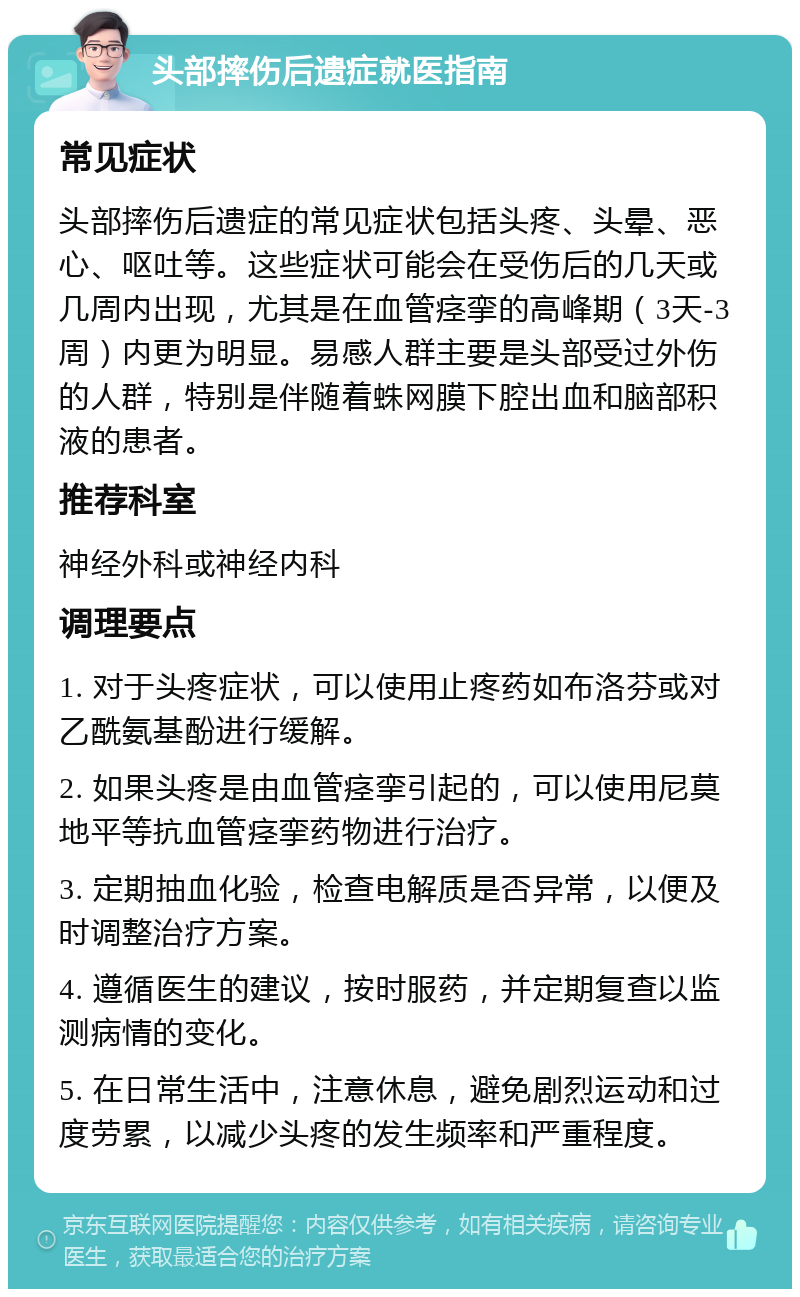 头部摔伤后遗症就医指南 常见症状 头部摔伤后遗症的常见症状包括头疼、头晕、恶心、呕吐等。这些症状可能会在受伤后的几天或几周内出现，尤其是在血管痉挛的高峰期（3天-3周）内更为明显。易感人群主要是头部受过外伤的人群，特别是伴随着蛛网膜下腔出血和脑部积液的患者。 推荐科室 神经外科或神经内科 调理要点 1. 对于头疼症状，可以使用止疼药如布洛芬或对乙酰氨基酚进行缓解。 2. 如果头疼是由血管痉挛引起的，可以使用尼莫地平等抗血管痉挛药物进行治疗。 3. 定期抽血化验，检查电解质是否异常，以便及时调整治疗方案。 4. 遵循医生的建议，按时服药，并定期复查以监测病情的变化。 5. 在日常生活中，注意休息，避免剧烈运动和过度劳累，以减少头疼的发生频率和严重程度。