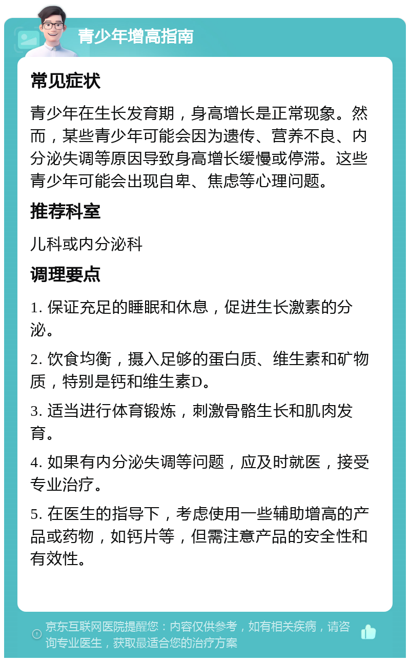 青少年增高指南 常见症状 青少年在生长发育期，身高增长是正常现象。然而，某些青少年可能会因为遗传、营养不良、内分泌失调等原因导致身高增长缓慢或停滞。这些青少年可能会出现自卑、焦虑等心理问题。 推荐科室 儿科或内分泌科 调理要点 1. 保证充足的睡眠和休息，促进生长激素的分泌。 2. 饮食均衡，摄入足够的蛋白质、维生素和矿物质，特别是钙和维生素D。 3. 适当进行体育锻炼，刺激骨骼生长和肌肉发育。 4. 如果有内分泌失调等问题，应及时就医，接受专业治疗。 5. 在医生的指导下，考虑使用一些辅助增高的产品或药物，如钙片等，但需注意产品的安全性和有效性。