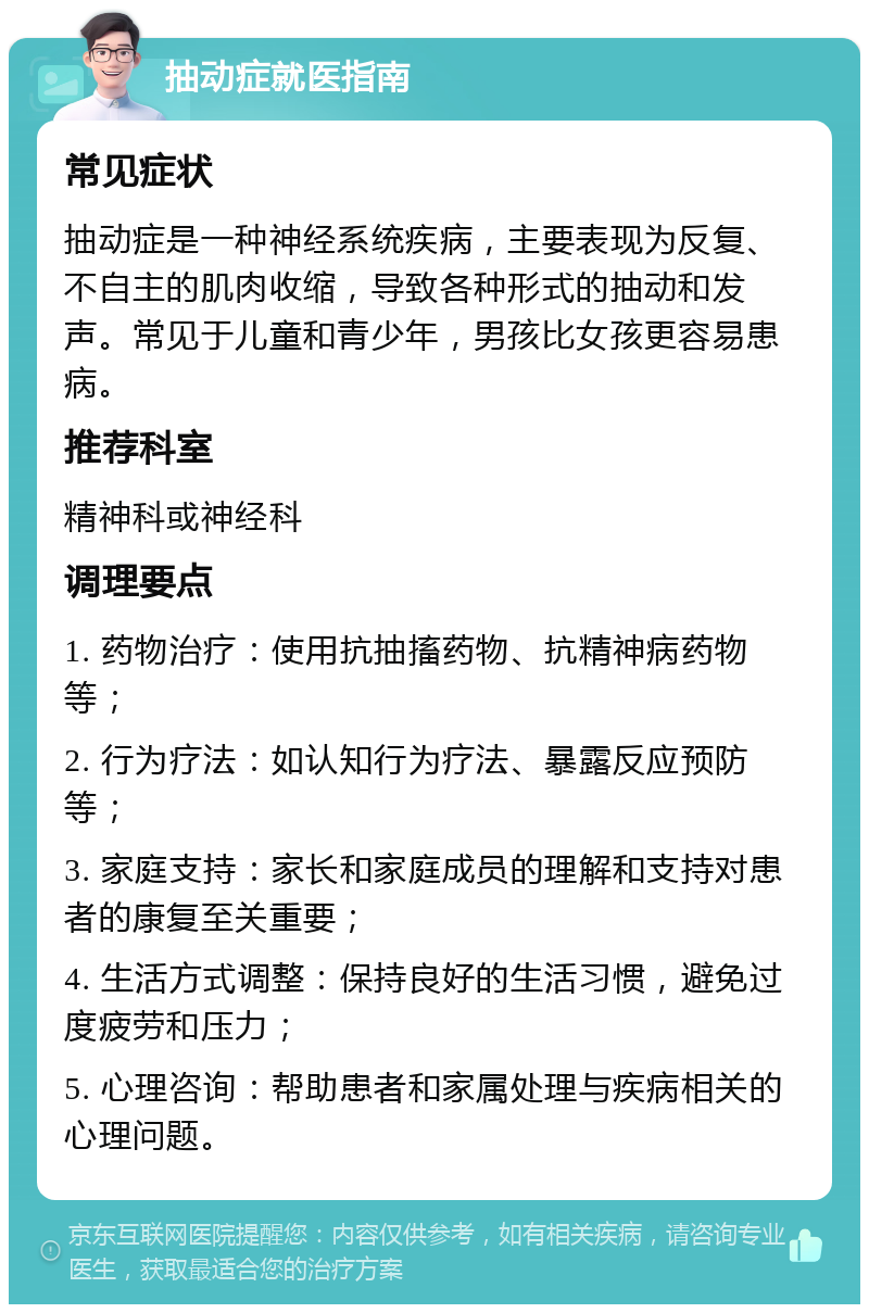 抽动症就医指南 常见症状 抽动症是一种神经系统疾病，主要表现为反复、不自主的肌肉收缩，导致各种形式的抽动和发声。常见于儿童和青少年，男孩比女孩更容易患病。 推荐科室 精神科或神经科 调理要点 1. 药物治疗：使用抗抽搐药物、抗精神病药物等； 2. 行为疗法：如认知行为疗法、暴露反应预防等； 3. 家庭支持：家长和家庭成员的理解和支持对患者的康复至关重要； 4. 生活方式调整：保持良好的生活习惯，避免过度疲劳和压力； 5. 心理咨询：帮助患者和家属处理与疾病相关的心理问题。