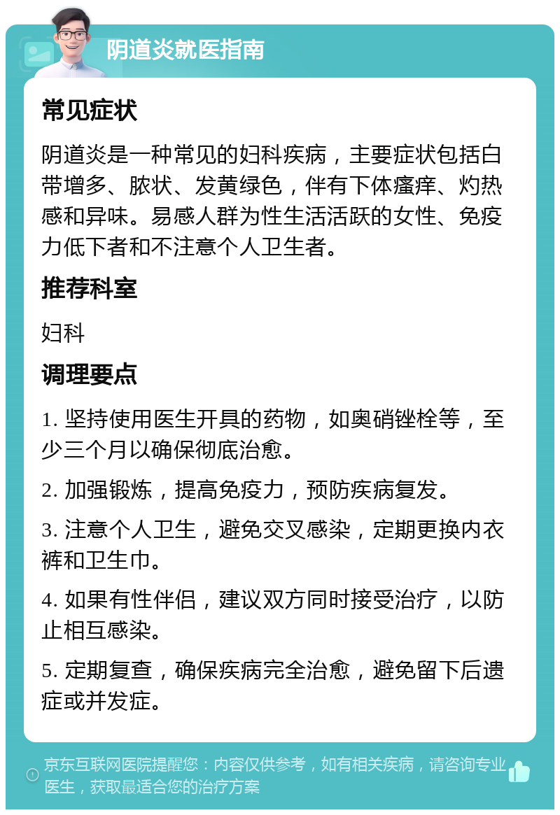 阴道炎就医指南 常见症状 阴道炎是一种常见的妇科疾病，主要症状包括白带增多、脓状、发黄绿色，伴有下体瘙痒、灼热感和异味。易感人群为性生活活跃的女性、免疫力低下者和不注意个人卫生者。 推荐科室 妇科 调理要点 1. 坚持使用医生开具的药物，如奥硝锉栓等，至少三个月以确保彻底治愈。 2. 加强锻炼，提高免疫力，预防疾病复发。 3. 注意个人卫生，避免交叉感染，定期更换内衣裤和卫生巾。 4. 如果有性伴侣，建议双方同时接受治疗，以防止相互感染。 5. 定期复查，确保疾病完全治愈，避免留下后遗症或并发症。