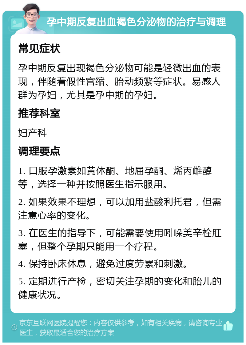 孕中期反复出血褐色分泌物的治疗与调理 常见症状 孕中期反复出现褐色分泌物可能是轻微出血的表现，伴随着假性宫缩、胎动频繁等症状。易感人群为孕妇，尤其是孕中期的孕妇。 推荐科室 妇产科 调理要点 1. 口服孕激素如黄体酮、地屈孕酮、烯丙雌醇等，选择一种并按照医生指示服用。 2. 如果效果不理想，可以加用盐酸利托君，但需注意心率的变化。 3. 在医生的指导下，可能需要使用吲哚美辛栓肛塞，但整个孕期只能用一个疗程。 4. 保持卧床休息，避免过度劳累和刺激。 5. 定期进行产检，密切关注孕期的变化和胎儿的健康状况。