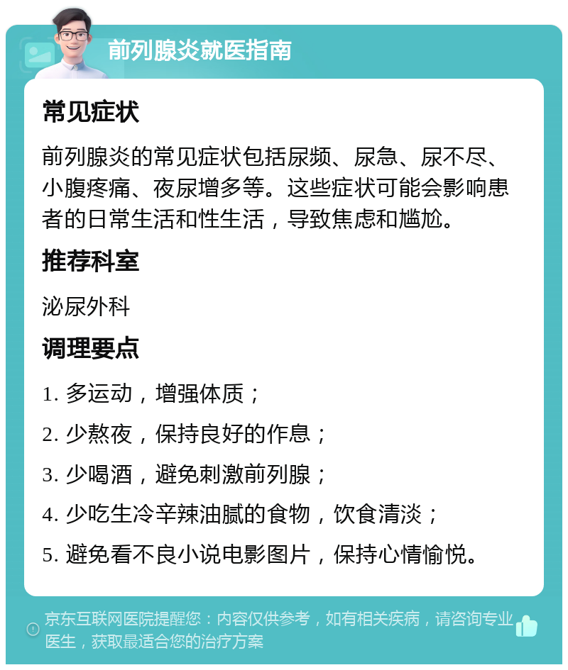 前列腺炎就医指南 常见症状 前列腺炎的常见症状包括尿频、尿急、尿不尽、小腹疼痛、夜尿增多等。这些症状可能会影响患者的日常生活和性生活，导致焦虑和尴尬。 推荐科室 泌尿外科 调理要点 1. 多运动，增强体质； 2. 少熬夜，保持良好的作息； 3. 少喝酒，避免刺激前列腺； 4. 少吃生冷辛辣油腻的食物，饮食清淡； 5. 避免看不良小说电影图片，保持心情愉悦。