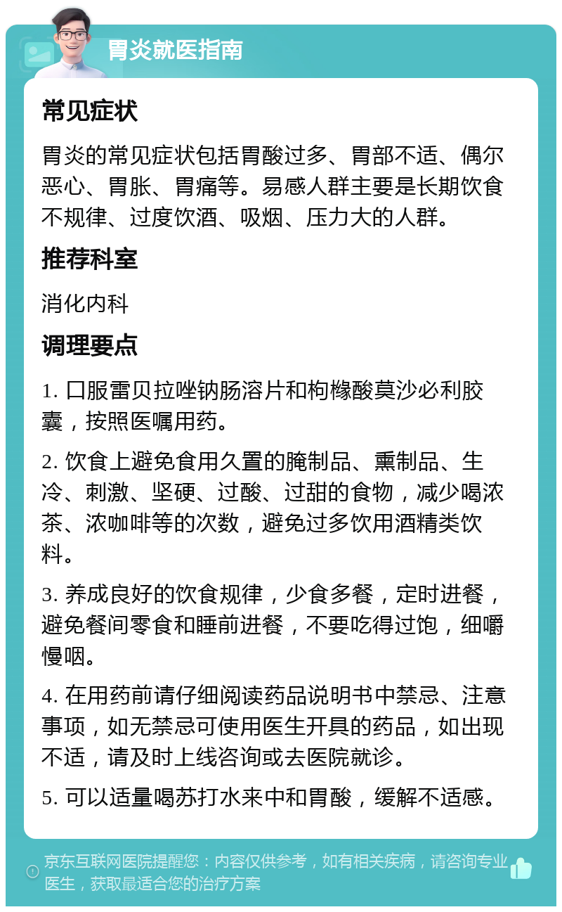 胃炎就医指南 常见症状 胃炎的常见症状包括胃酸过多、胃部不适、偶尔恶心、胃胀、胃痛等。易感人群主要是长期饮食不规律、过度饮酒、吸烟、压力大的人群。 推荐科室 消化内科 调理要点 1. 口服雷贝拉唑钠肠溶片和枸橼酸莫沙必利胶囊，按照医嘱用药。 2. 饮食上避免食用久置的腌制品、熏制品、生冷、刺激、坚硬、过酸、过甜的食物，减少喝浓茶、浓咖啡等的次数，避免过多饮用酒精类饮料。 3. 养成良好的饮食规律，少食多餐，定时进餐，避免餐间零食和睡前进餐，不要吃得过饱，细嚼慢咽。 4. 在用药前请仔细阅读药品说明书中禁忌、注意事项，如无禁忌可使用医生开具的药品，如出现不适，请及时上线咨询或去医院就诊。 5. 可以适量喝苏打水来中和胃酸，缓解不适感。