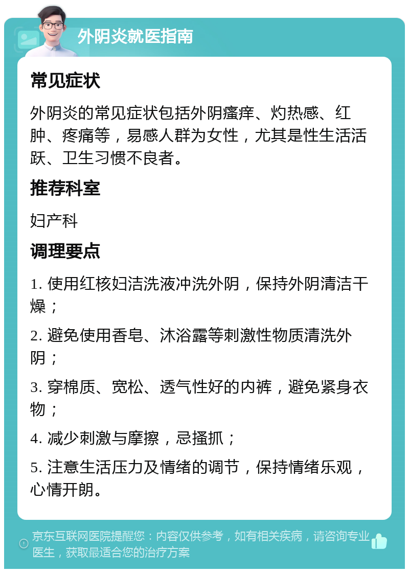 外阴炎就医指南 常见症状 外阴炎的常见症状包括外阴瘙痒、灼热感、红肿、疼痛等，易感人群为女性，尤其是性生活活跃、卫生习惯不良者。 推荐科室 妇产科 调理要点 1. 使用红核妇洁洗液冲洗外阴，保持外阴清洁干燥； 2. 避免使用香皂、沐浴露等刺激性物质清洗外阴； 3. 穿棉质、宽松、透气性好的内裤，避免紧身衣物； 4. 减少刺激与摩擦，忌搔抓； 5. 注意生活压力及情绪的调节，保持情绪乐观，心情开朗。