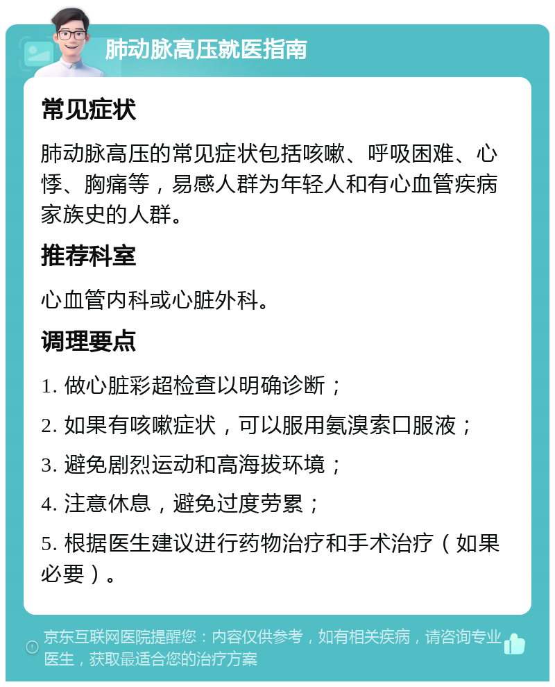 肺动脉高压就医指南 常见症状 肺动脉高压的常见症状包括咳嗽、呼吸困难、心悸、胸痛等，易感人群为年轻人和有心血管疾病家族史的人群。 推荐科室 心血管内科或心脏外科。 调理要点 1. 做心脏彩超检查以明确诊断； 2. 如果有咳嗽症状，可以服用氨溴索口服液； 3. 避免剧烈运动和高海拔环境； 4. 注意休息，避免过度劳累； 5. 根据医生建议进行药物治疗和手术治疗（如果必要）。