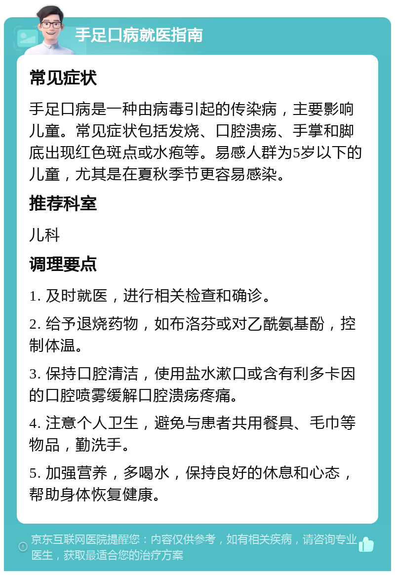 手足口病就医指南 常见症状 手足口病是一种由病毒引起的传染病，主要影响儿童。常见症状包括发烧、口腔溃疡、手掌和脚底出现红色斑点或水疱等。易感人群为5岁以下的儿童，尤其是在夏秋季节更容易感染。 推荐科室 儿科 调理要点 1. 及时就医，进行相关检查和确诊。 2. 给予退烧药物，如布洛芬或对乙酰氨基酚，控制体温。 3. 保持口腔清洁，使用盐水漱口或含有利多卡因的口腔喷雾缓解口腔溃疡疼痛。 4. 注意个人卫生，避免与患者共用餐具、毛巾等物品，勤洗手。 5. 加强营养，多喝水，保持良好的休息和心态，帮助身体恢复健康。