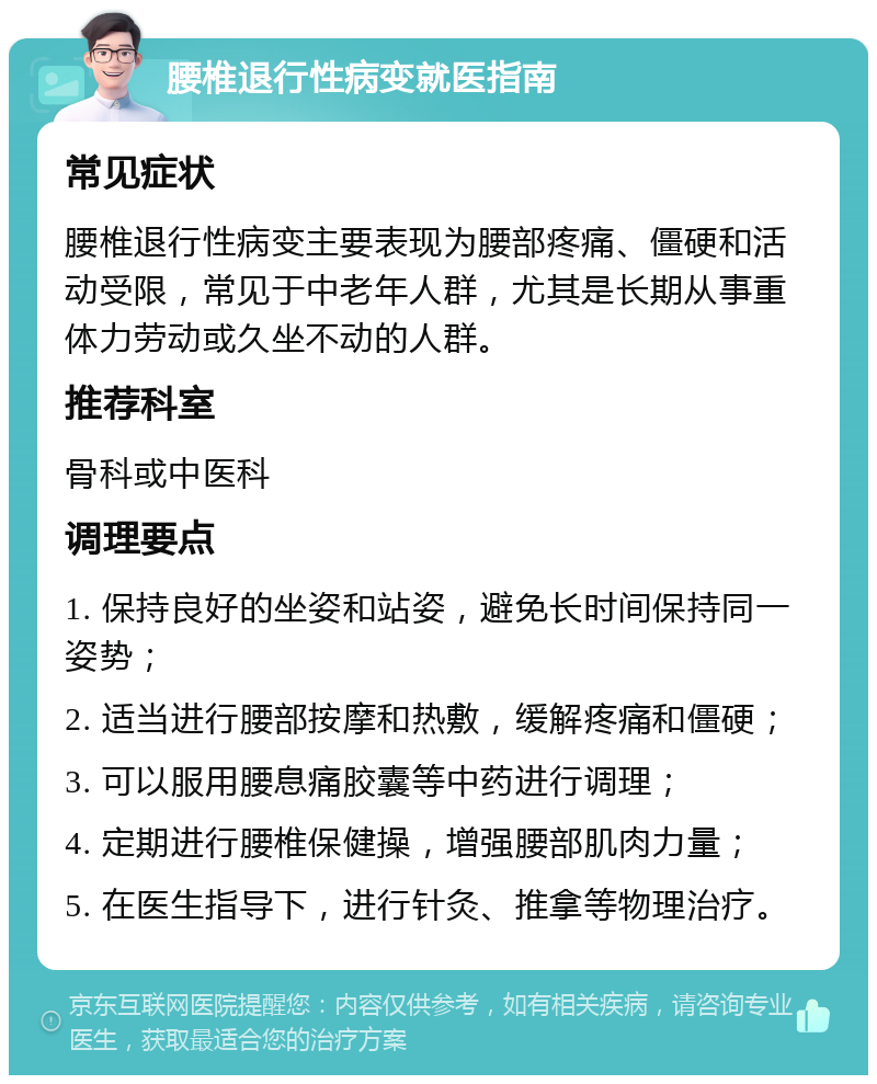 腰椎退行性病变就医指南 常见症状 腰椎退行性病变主要表现为腰部疼痛、僵硬和活动受限，常见于中老年人群，尤其是长期从事重体力劳动或久坐不动的人群。 推荐科室 骨科或中医科 调理要点 1. 保持良好的坐姿和站姿，避免长时间保持同一姿势； 2. 适当进行腰部按摩和热敷，缓解疼痛和僵硬； 3. 可以服用腰息痛胶囊等中药进行调理； 4. 定期进行腰椎保健操，增强腰部肌肉力量； 5. 在医生指导下，进行针灸、推拿等物理治疗。