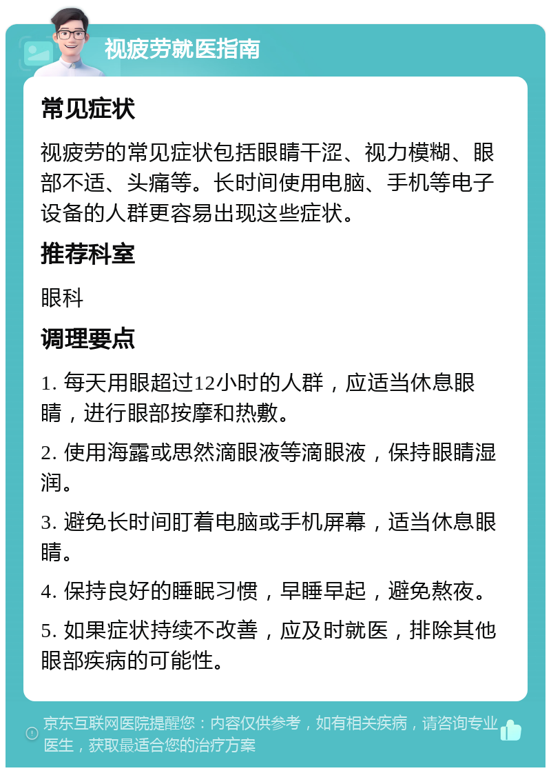 视疲劳就医指南 常见症状 视疲劳的常见症状包括眼睛干涩、视力模糊、眼部不适、头痛等。长时间使用电脑、手机等电子设备的人群更容易出现这些症状。 推荐科室 眼科 调理要点 1. 每天用眼超过12小时的人群，应适当休息眼睛，进行眼部按摩和热敷。 2. 使用海露或思然滴眼液等滴眼液，保持眼睛湿润。 3. 避免长时间盯着电脑或手机屏幕，适当休息眼睛。 4. 保持良好的睡眠习惯，早睡早起，避免熬夜。 5. 如果症状持续不改善，应及时就医，排除其他眼部疾病的可能性。