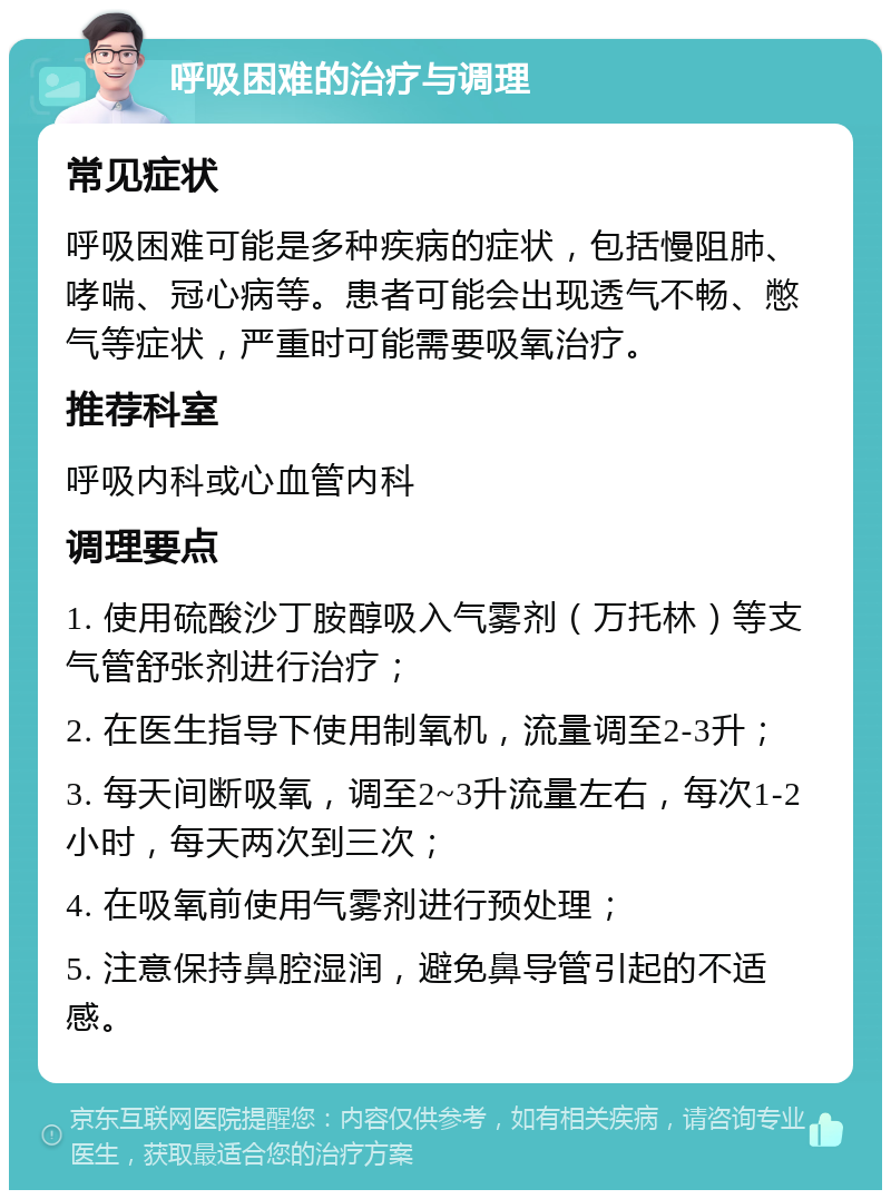 呼吸困难的治疗与调理 常见症状 呼吸困难可能是多种疾病的症状，包括慢阻肺、哮喘、冠心病等。患者可能会出现透气不畅、憋气等症状，严重时可能需要吸氧治疗。 推荐科室 呼吸内科或心血管内科 调理要点 1. 使用硫酸沙丁胺醇吸入气雾剂（万托林）等支气管舒张剂进行治疗； 2. 在医生指导下使用制氧机，流量调至2-3升； 3. 每天间断吸氧，调至2~3升流量左右，每次1-2小时，每天两次到三次； 4. 在吸氧前使用气雾剂进行预处理； 5. 注意保持鼻腔湿润，避免鼻导管引起的不适感。