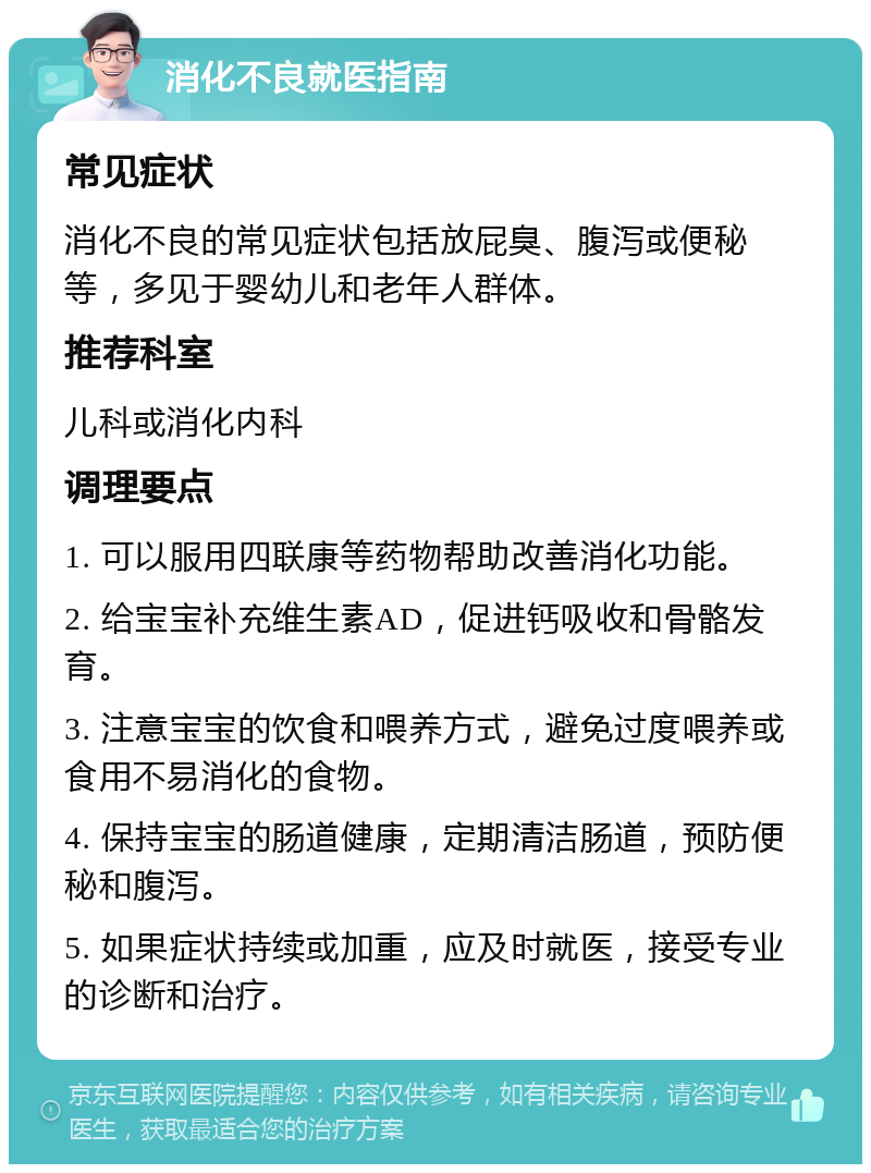 消化不良就医指南 常见症状 消化不良的常见症状包括放屁臭、腹泻或便秘等，多见于婴幼儿和老年人群体。 推荐科室 儿科或消化内科 调理要点 1. 可以服用四联康等药物帮助改善消化功能。 2. 给宝宝补充维生素AD，促进钙吸收和骨骼发育。 3. 注意宝宝的饮食和喂养方式，避免过度喂养或食用不易消化的食物。 4. 保持宝宝的肠道健康，定期清洁肠道，预防便秘和腹泻。 5. 如果症状持续或加重，应及时就医，接受专业的诊断和治疗。