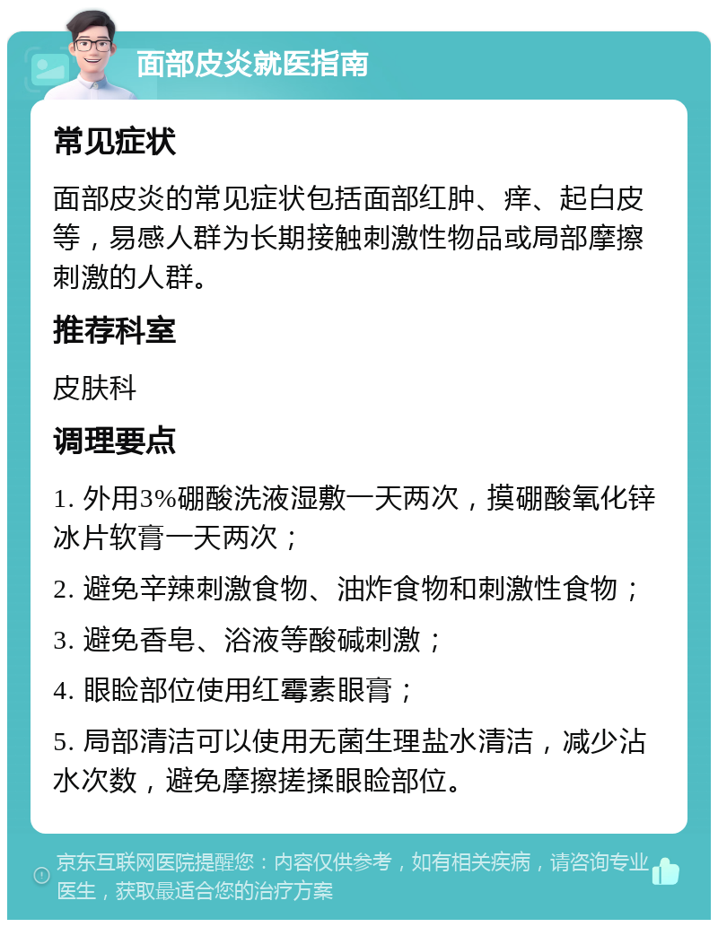 面部皮炎就医指南 常见症状 面部皮炎的常见症状包括面部红肿、痒、起白皮等，易感人群为长期接触刺激性物品或局部摩擦刺激的人群。 推荐科室 皮肤科 调理要点 1. 外用3%硼酸洗液湿敷一天两次，摸硼酸氧化锌冰片软膏一天两次； 2. 避免辛辣刺激食物、油炸食物和刺激性食物； 3. 避免香皂、浴液等酸碱刺激； 4. 眼睑部位使用红霉素眼膏； 5. 局部清洁可以使用无菌生理盐水清洁，减少沾水次数，避免摩擦搓揉眼睑部位。