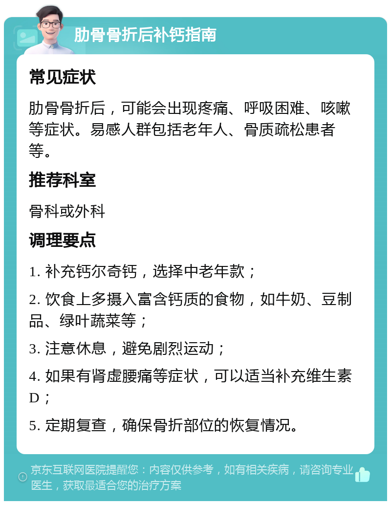 肋骨骨折后补钙指南 常见症状 肋骨骨折后，可能会出现疼痛、呼吸困难、咳嗽等症状。易感人群包括老年人、骨质疏松患者等。 推荐科室 骨科或外科 调理要点 1. 补充钙尔奇钙，选择中老年款； 2. 饮食上多摄入富含钙质的食物，如牛奶、豆制品、绿叶蔬菜等； 3. 注意休息，避免剧烈运动； 4. 如果有肾虚腰痛等症状，可以适当补充维生素D； 5. 定期复查，确保骨折部位的恢复情况。