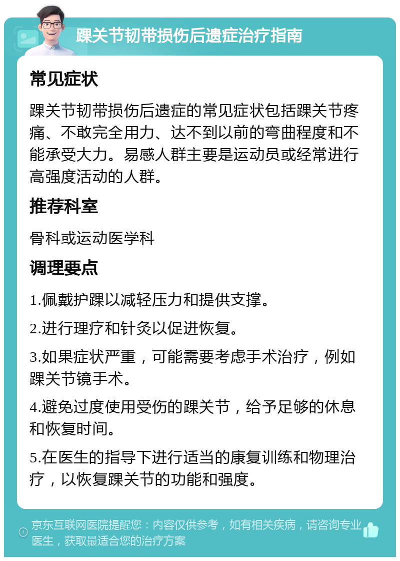 踝关节韧带损伤后遗症治疗指南 常见症状 踝关节韧带损伤后遗症的常见症状包括踝关节疼痛、不敢完全用力、达不到以前的弯曲程度和不能承受大力。易感人群主要是运动员或经常进行高强度活动的人群。 推荐科室 骨科或运动医学科 调理要点 1.佩戴护踝以减轻压力和提供支撑。 2.进行理疗和针灸以促进恢复。 3.如果症状严重，可能需要考虑手术治疗，例如踝关节镜手术。 4.避免过度使用受伤的踝关节，给予足够的休息和恢复时间。 5.在医生的指导下进行适当的康复训练和物理治疗，以恢复踝关节的功能和强度。