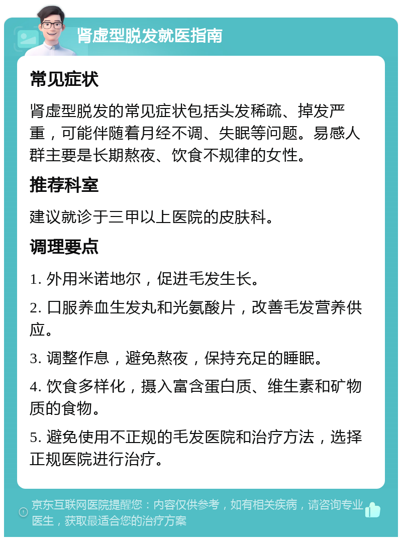 肾虚型脱发就医指南 常见症状 肾虚型脱发的常见症状包括头发稀疏、掉发严重，可能伴随着月经不调、失眠等问题。易感人群主要是长期熬夜、饮食不规律的女性。 推荐科室 建议就诊于三甲以上医院的皮肤科。 调理要点 1. 外用米诺地尔，促进毛发生长。 2. 口服养血生发丸和光氨酸片，改善毛发营养供应。 3. 调整作息，避免熬夜，保持充足的睡眠。 4. 饮食多样化，摄入富含蛋白质、维生素和矿物质的食物。 5. 避免使用不正规的毛发医院和治疗方法，选择正规医院进行治疗。