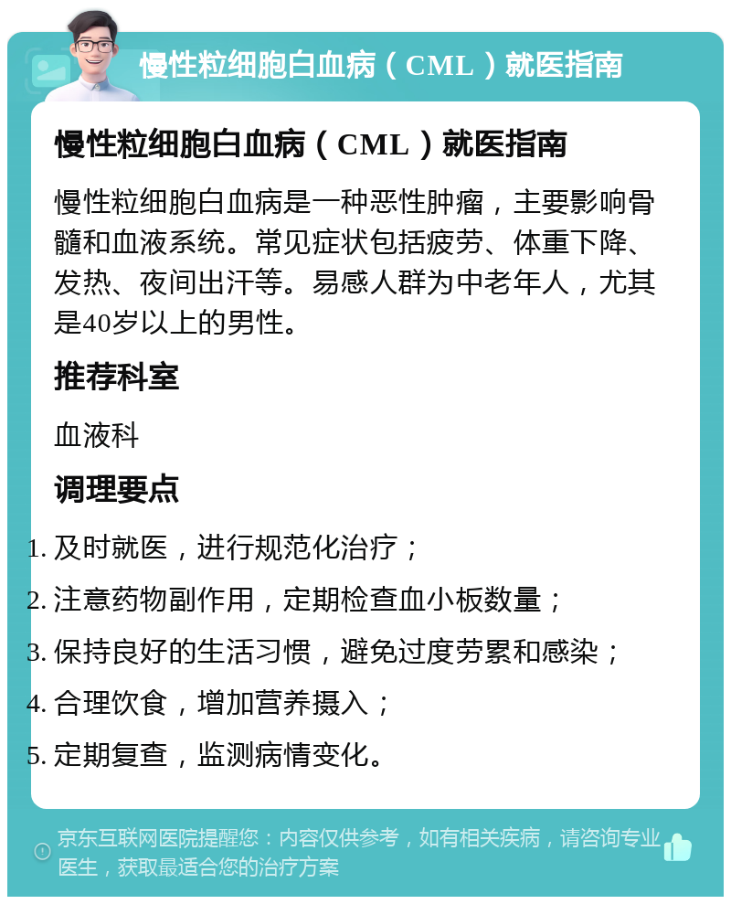 慢性粒细胞白血病（CML）就医指南 慢性粒细胞白血病（CML）就医指南 慢性粒细胞白血病是一种恶性肿瘤，主要影响骨髓和血液系统。常见症状包括疲劳、体重下降、发热、夜间出汗等。易感人群为中老年人，尤其是40岁以上的男性。 推荐科室 血液科 调理要点 及时就医，进行规范化治疗； 注意药物副作用，定期检查血小板数量； 保持良好的生活习惯，避免过度劳累和感染； 合理饮食，增加营养摄入； 定期复查，监测病情变化。